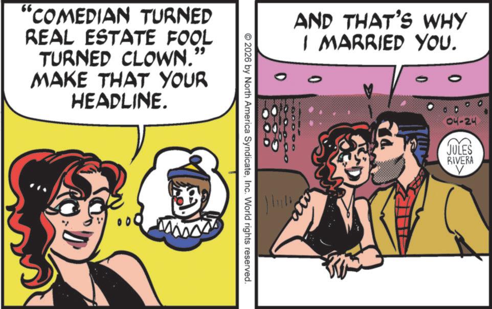 Happiness OCR: "COMEDIAN TURNED REAL ESTATE FOOL TURNED CLOWN. " MAKE THAT YOUR HEADLINE. 00 © 2026 by North America SyndicateInc. World rights reserved. AND THAT'S WHY I MARRIED YOU. 0 04-24 JULES RIVERA ? " COMEDIAN TURNED REAL ESTATE FOOL TURNED CLOWN . " MAKE THAT YOUR HEADLINE . 00 © 2026 by North America SyndicateInc. World rights reserved . AND THAT'S WHY I MARRIED YOU . 0 04-24 JULES RIVERA ?
