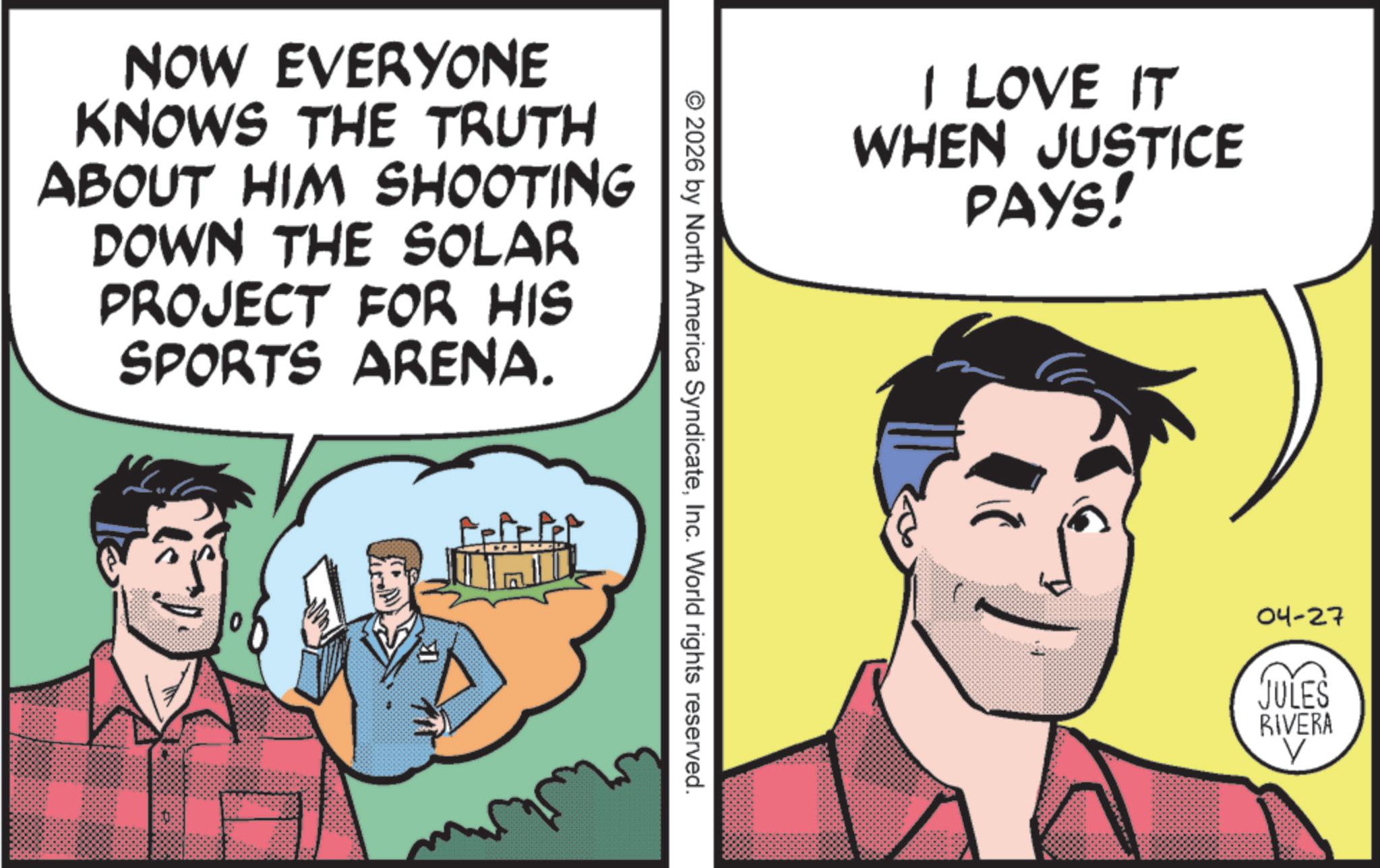 Publication OCR: NOW EVERYONE KNOWS THE TRUTH ABOUT HIM SHOOTING DOWN THE SOLAR PROJECT FOR HIS SPORTS ARENA. I LOVE IT WHEN JUSTICE PAYS! © 2026 by North America SyndicateInc. World rights reserved. 04-27 JULES RIVERA V NOW EVERYONE KNOWS THE TRUTH ABOUT HIM SHOOTING DOWN THE SOLAR PROJECT FOR HIS SPORTS ARENA . I LOVE IT WHEN JUSTICE PAYS ! © 2026 by North America SyndicateInc. World rights reserved . 04-27 JULES RIVERA V