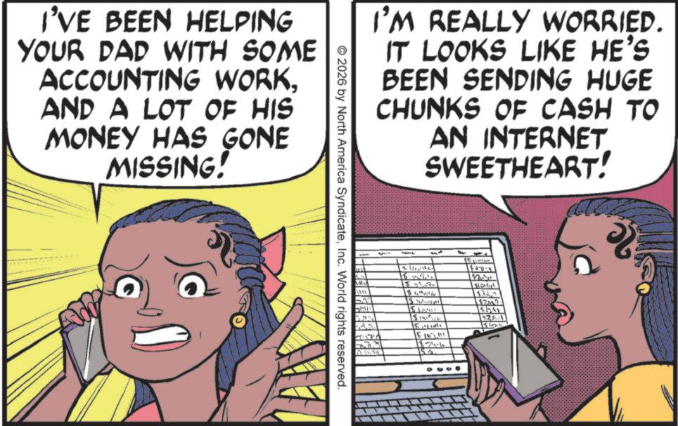 Comics OCR: I'VE BEEN HELPING YOUR DAD WITH SOME ACCOUNTING WORKAND A LOT OF HIS MONEY HAS GONE MISSING! I'M REALLY WORRIED. IT LOOKS LIKE HE'S BEEN SENDING HUGE CHUNKS OF CASH TO AN INTERNET SWEETHEART! ©2026 by North America SyndicateInc. World rights reserved. - 15 L Mind 117-1 VALUA LAM 15 L $ Solut 174 $2M 15141 $14 $25.1 15 1865 ? 15.157.111 18-74-1 18 I'VE BEEN HELPING YOUR DAD WITH SOME ACCOUNTING WORKAND A LOT OF HIS MONEY HAS GONE MISSING ! I'M REALLY WORRIED . IT LOOKS LIKE HE'S BEEN SENDING HUGE CHUNKS OF CASH TO AN INTERNET SWEETHEART ! © 2026 by North America SyndicateInc. World rights reserved . - 15 L Mind 117-1 VALUA LAM 15 L $ Solut 174 $ 2M 15141 $ 14 $ 25.1 15 1865 ? 15.157.111 18-74-1 18