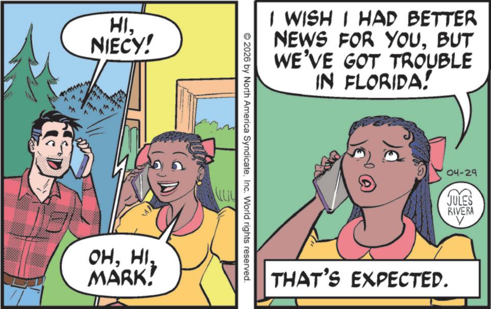 Comics OCR: HINIECY! n OHHI. MARK! I WISH I HAD BETTER NEWS FOR YOUBUT WE'VE GOT TROUBLE IN FLORIDA! ©2026 by North America SyndicateInc. World rights reserved. 04-29 JULES RIVERA THAT'S EXPECTED. HINIECY ! n OHHI . MARK ! I WISH I HAD BETTER NEWS FOR YOUBUT WE'VE GOT TROUBLE IN FLORIDA ! © 2026 by North America SyndicateInc. World rights reserved . 04-29 JULES RIVERA THAT'S EXPECTED .