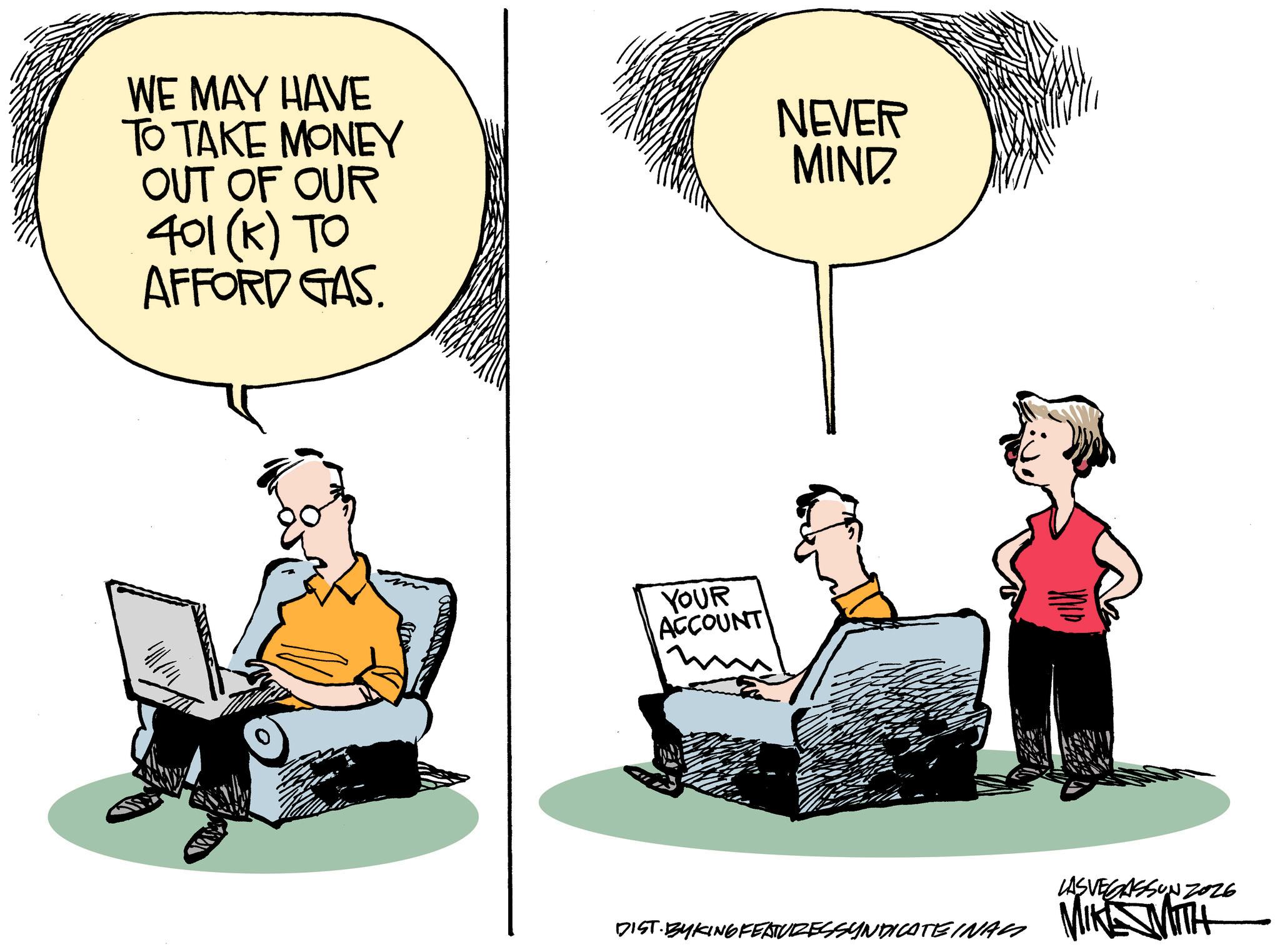 Comics OCR: WE MAY HAVE TO TAKE MONEY OUT OF OUR 401 (k) TO AFFORD GAS NEVER MIND YOUR ACCOUNT LASVEGASSON Z026 DIST. BYKING FEATURES SYNDICATEINAL MIKE WITH WE MAY HAVE TO TAKE MONEY OUT OF OUR 401 ( k ) TO AFFORD GAS NEVER MIND YOUR ACCOUNT LASVEGASSON Z026 DIST . BYKING FEATURES SYNDICATEINAL MIKE WITH