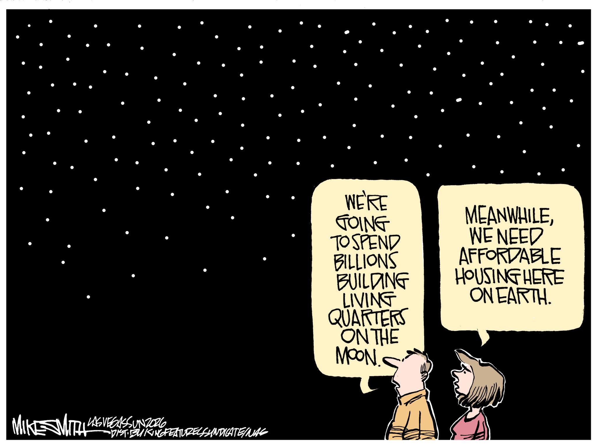 Animated cartoon OCR: MIKE SMITH LAS VEGASSUNZOR6 -DIST· BUKING FEATURES SYNDICATEINAS DISTIDO WE'RE GOING TO SPEND BILLIONS BUILDING LIVING QUARTERS ON THE MOON.. MEANWHILEWE NEED AFFORDABLE HOUSING HERE ON EARTH. MIKE SMITH LAS VEGASSUNZOR6 -DIST · BUKING FEATURES SYNDICATEINAS DISTIDO WE'RE GOING TO SPEND BILLIONS BUILDING LIVING QUARTERS ON THE MOON .. MEANWHILEWE NEED AFFORDABLE HOUSING HERE ON EARTH .