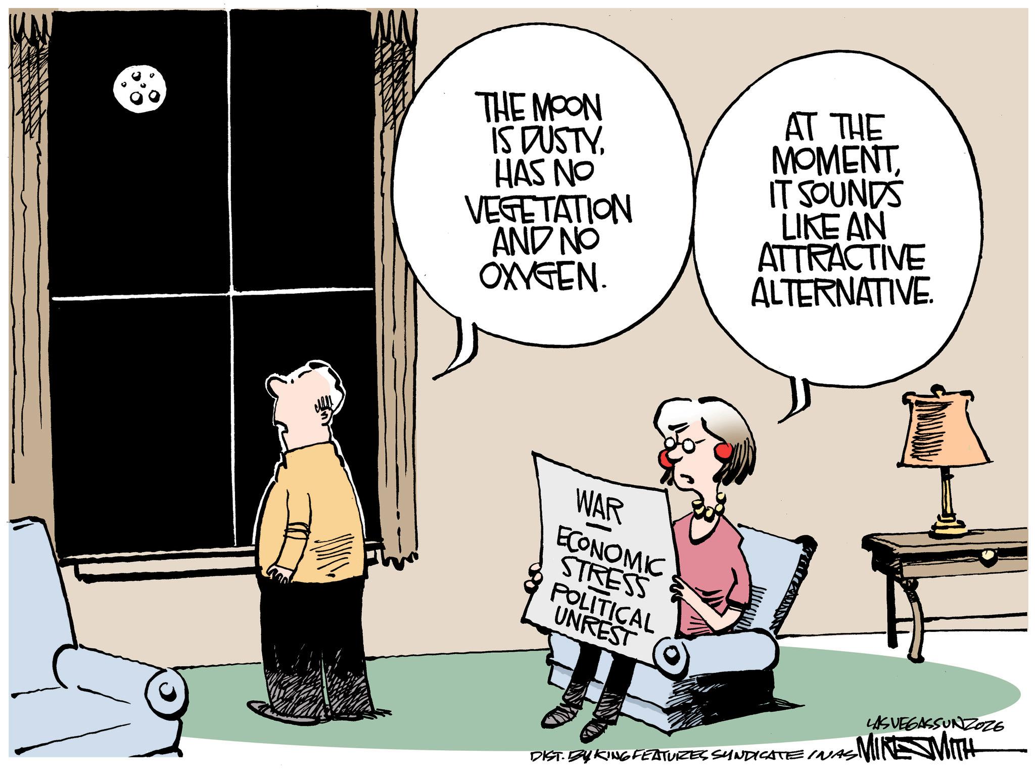 Animated cartoon OCR: THE MOON IS DUSTYHAS NO VEGETATION AND NO OXYGEN. AT THE MOMENTIT SOUNDS LIKE AN ATTRACTIVE ALTERNATIVE. WAR ECONOMIC STRESS POLITICAL UNREST LAS VEGASSUNZOZE ~MIKE WITH DIST. BY KING FEATURES SYNDICATE INAS THE MOON IS DUSTYHAS NO VEGETATION AND NO OXYGEN . AT THE MOMENTIT SOUNDS LIKE AN ATTRACTIVE ALTERNATIVE . WAR ECONOMIC STRESS POLITICAL UNREST LAS VEGASSUNZOZE ~ MIKE WITH DIST . BY KING FEATURES SYNDICATE INAS