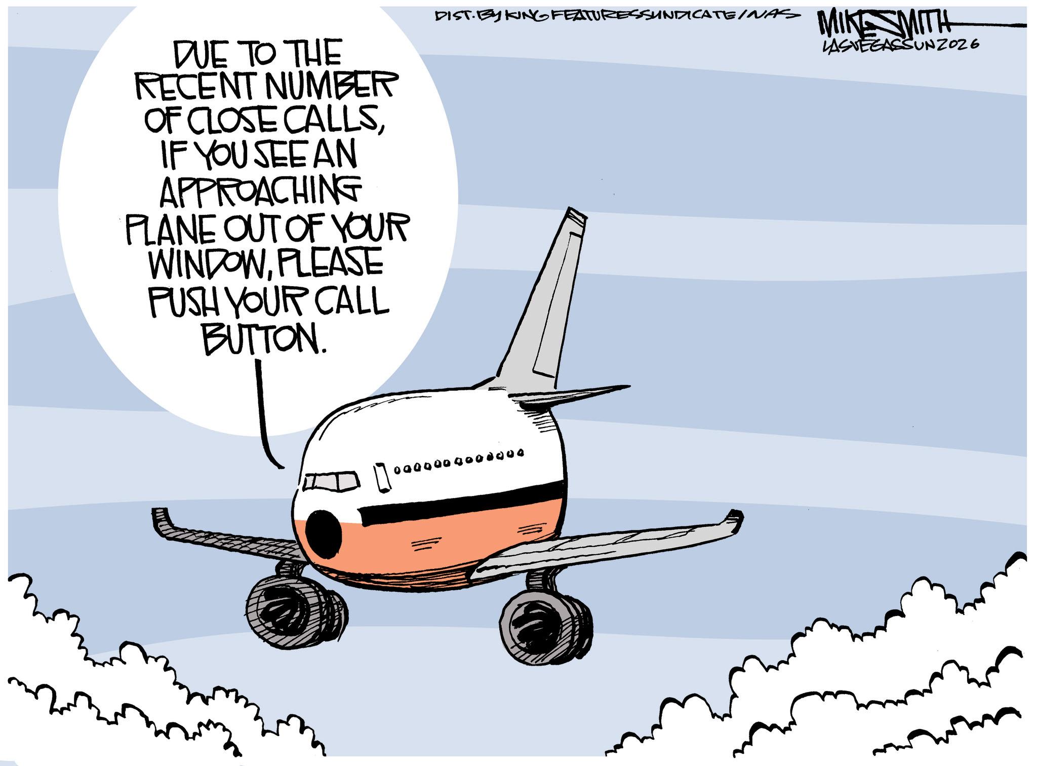 Clip art OCR: DUE TO THE RECENT NUMBER OF CLOSE CALLSIF YOU SEE AN APPROACHING PLANE OUT OF YOUR WINDOWPLEASE PUSH YOUR CALL BUTTON. DIST. BY KING FEATURESSUNDICATEINAS MIKE SMITH LASVEGASSUNZO26 0000009008000 DUE TO THE RECENT NUMBER OF CLOSE CALLSIF YOU SEE AN APPROACHING PLANE OUT OF YOUR WINDOWPLEASE PUSH YOUR CALL BUTTON . DIST . BY KING FEATURESSUNDICATEINAS MIKE SMITH LASVEGASSUNZO26 0000009008000
