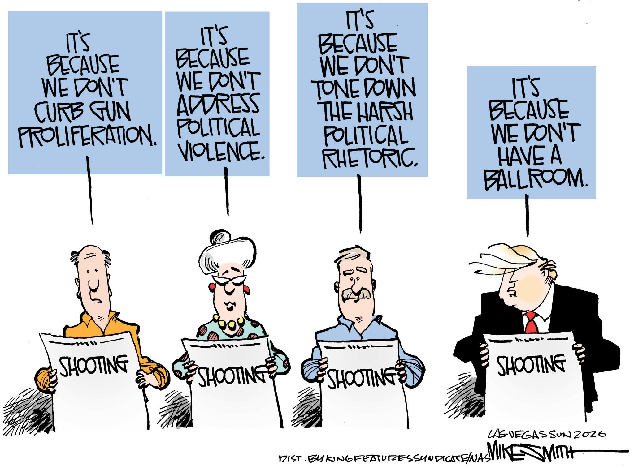 Line art OCR: IT'S BECAUSE IT'S BECAUSE WE DON'T CURB GUN WE DON'T ADDRESS PROLIFERATION POLITICAL VIOLENCE. IT'S BECAUSE WE DON'T TONE DOWN THE HARSH POLITICAL RHETORIC. IT'S BECAUSE WE DON'T HAVE A BALLROOM. 225 SHOOTING SHOOTING SHOOTING SHOOTING LAS VEGAS SUNZOZO DIST. BYKING FEATURESSYNDICATE/NAS! MIKE SMITH IT'S BECAUSE IT'S BECAUSE WE DON'T CURB GUN WE DON'T ADDRESS PROLIFERATION POLITICAL VIOLENCE . IT'S BECAUSE WE DON'T TONE DOWN THE HARSH POLITICAL RHETORIC . IT'S BECAUSE WE DON'T HAVE A BALLROOM . 225 SHOOTING SHOOTING SHOOTING SHOOTING LAS VEGAS SUNZOZO DIST . BYKING FEATURESSYNDICATE / NAS ! MIKE SMITH