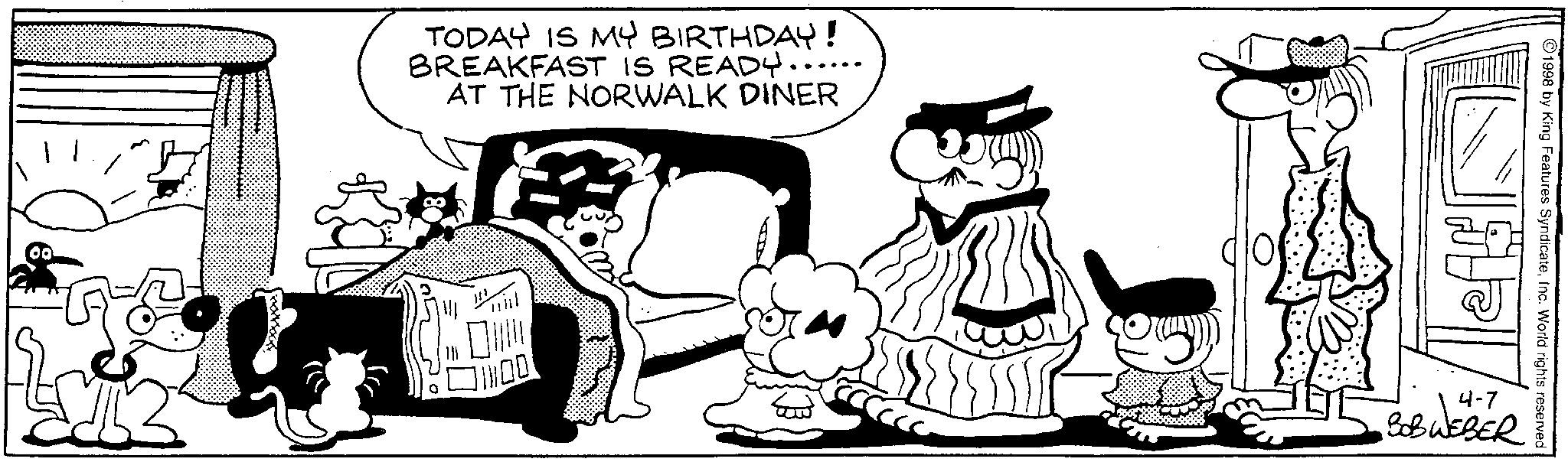 Publication OCR: 00 TODAY IS MY BIRTHDAY! BREAKFAST IS READY...... AT THE NORWALK DINER ?? ©1998 by King Features SyndicateInc. World rights reserved BOBWEBER 00 TODAY IS MY BIRTHDAY ! BREAKFAST IS READY ...... AT THE NORWALK DINER ?? © 1998 by King Features SyndicateInc. World rights reserved BOBWEBER