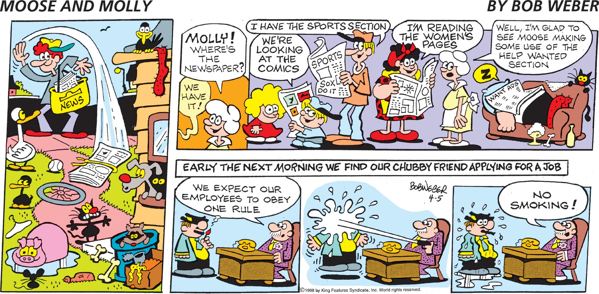 Conversation OCR: MOOSE AND MOLLY ??? NEWS MOLLY! WHERE'S THE NEWSPAPER? WE'RE LOOKING AT THE COMICS I HAVE THE SPORTS SECTION SPORTS I'M READING THE WOMEN'S PAGES WE HAVE IT! DO BY BOB WEBER WELLI'M GLAD TO SEE MOOSE MAKING SOME USE OF THE HELP WANTED SECTION WANT ADS = (1) EARLY THE NEXT MORNING WE FIND OUR CHUBBY FRIEND APPLYING FOR A JOB WE EXPECT OUR EMPLOYEES TO OBEY BOBWEBER 4-5 NO SMOKING! ONE RULE ???? 1998 by King Features SyndicateInc. World rights reserved. 0 MOOSE AND MOLLY ??? NEWS MOLLY ! WHERE'S THE NEWSPAPER ? WE'RE LOOKING AT THE COMICS I HAVE THE SPORTS SECTION SPORTS I'M READING THE WOMEN'S PAGES WE HAVE IT ! DO BY BOB WEBER WELLI'M GLAD TO SEE MOOSE MAKING SOME USE OF THE HELP WANTED SECTION WANT ADS = ( 1 ) EARLY THE NEXT MORNING WE FIND OUR CHUBBY FRIEND APPLYING FOR A JOB WE EXPECT OUR EMPLOYEES TO OBEY BOBWEBER 4-5 NO SMOKING ! ONE RULE ???? 1998 by King Features SyndicateInc. World rights reserved . 0