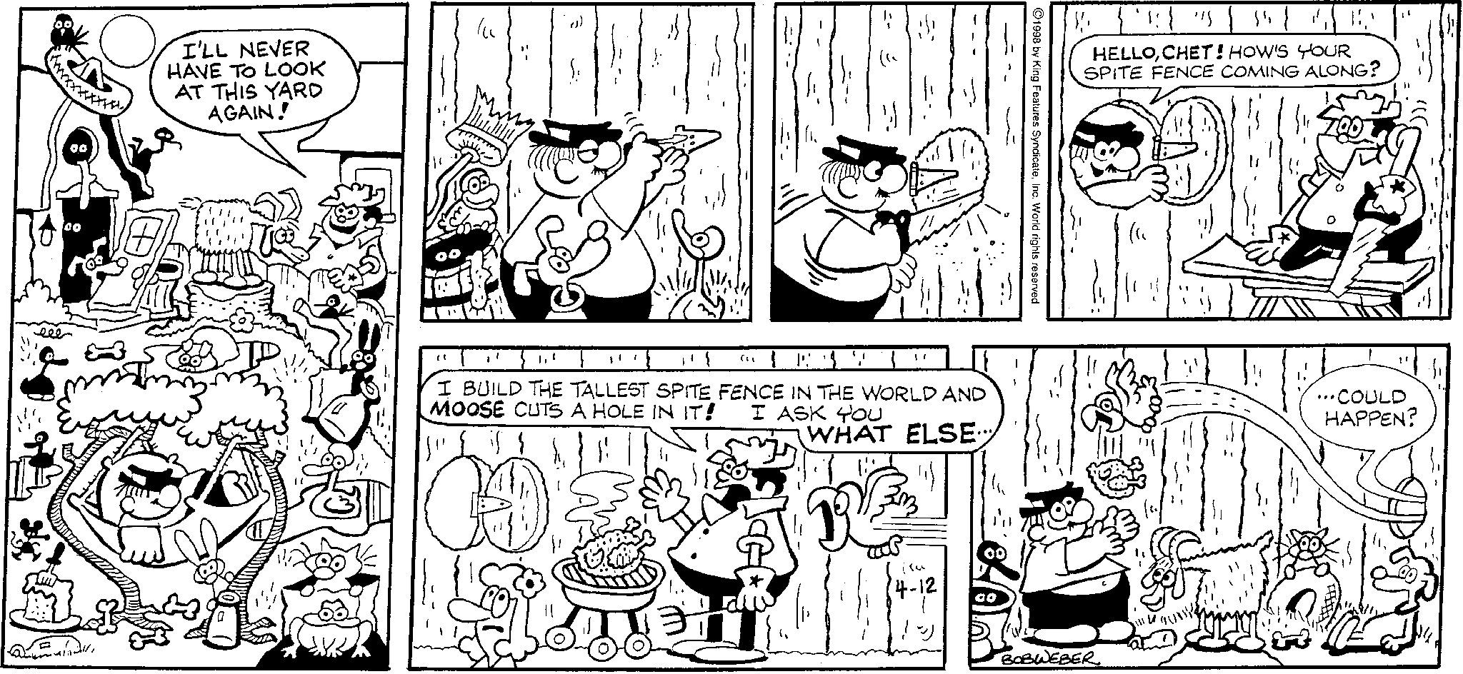 Illustration OCR: eee I'LL NEVER HAVE TO LOOK AT THIS YARD AGAIN! PP. " 1.1 (" I BUILD THE TALLEST SPITE FENCE IN THE WORLD AND MOOSE CUTS A HOLE IN IT! I ASK YOU WHAT ELSE -12 ©1998 by King Features SyndicateInc. World rights reserved. HELLOCHET! HOW'S YOUR SPITE FENCE COMING ALONG? BOBWEBER ...COULD HAPPEN? eee I'LL NEVER HAVE TO LOOK AT THIS YARD AGAIN ! PP . " 1.1 ( " I BUILD THE TALLEST SPITE FENCE IN THE WORLD AND MOOSE CUTS A HOLE IN IT ! I ASK YOU WHAT ELSE -12 © 1998 by King Features SyndicateInc. World rights reserved . HELLOCHET ! HOW'S YOUR SPITE FENCE COMING ALONG ? BOBWEBER ... COULD HAPPEN ?