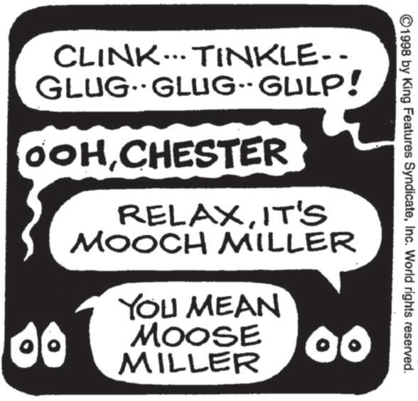 Photo caption OCR: ©1998 by King Features SyndicateInc. World rights reserved. CLINK... TINKLE-- GLUGGLUG-GULP! OOHCHESTER RELAXIT'S MOOCH MILLER YOU MEAN MOOSE O MILLER © 1998 by King Features SyndicateInc. World rights reserved . CLINK ... TINKLE-- GLUGGLUG - GULP ! OOHCHESTER RELAXIT'S MOOCH MILLER YOU MEAN MOOSE O MILLER