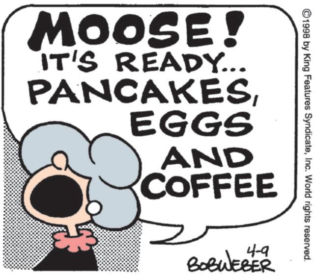 Graphics OCR: ©1998 by King Features SyndicateInc. World rights reserved. MOOSE! IT'S READY... PANCAKESEGGS AND COFFEE 4-9 BOBWEBER © 1998 by King Features SyndicateInc. World rights reserved . MOOSE ! IT'S READY ... PANCAKESEGGS AND COFFEE 4-9 BOBWEBER