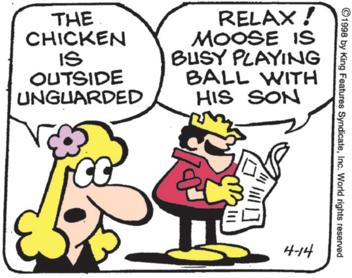 Fictional character OCR: ©1998 by King Features SyndicateInc. World rights reserved THE CHICKEN IS OUTSIDE UNGUARDED RELAX! MOOSE IS BUSY PLAYING BALL WITH HIS SON 4-14 © 1998 by King Features SyndicateInc. World rights reserved THE CHICKEN IS OUTSIDE UNGUARDED RELAX ! MOOSE IS BUSY PLAYING BALL WITH HIS SON 4-14