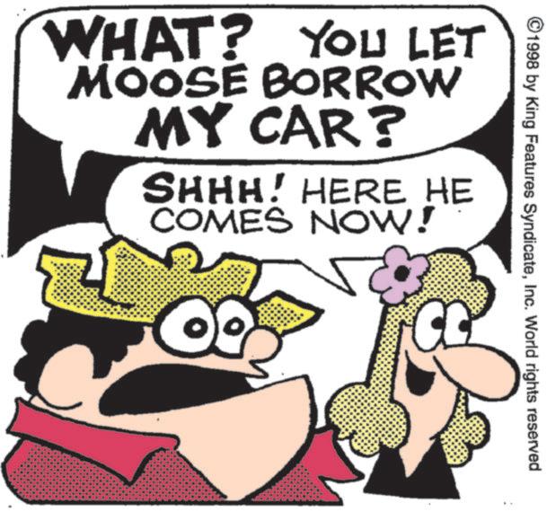 Fictional character OCR: ©1998 by King Features SyndicateInc. World rights reserved WHAT? YOU LET MOOSE BORROW MY CAR? SHHH! HERE HE COMES NOW! © 1998 by King Features SyndicateInc. World rights reserved WHAT ? YOU LET MOOSE BORROW MY CAR ? SHHH ! HERE HE COMES NOW !