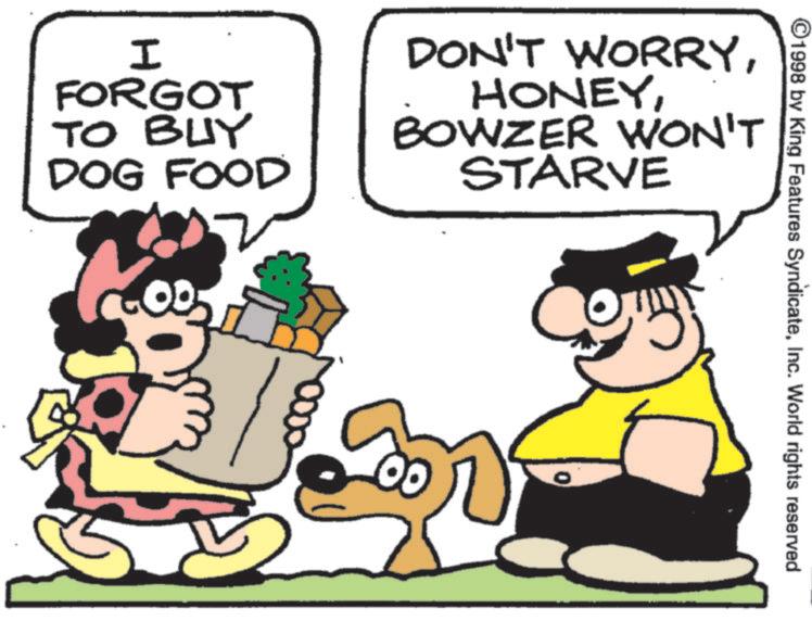 Pleased OCR: ©1998 by King Features SyndicateInc. World rights reserved I FORGOT TO BUY DOG FOOD DON'T WORRYBOWZER WON'T STARVE © 1998 by King Features SyndicateInc. World rights reserved I FORGOT TO BUY DOG FOOD DON'T WORRYBOWZER WON'T STARVE