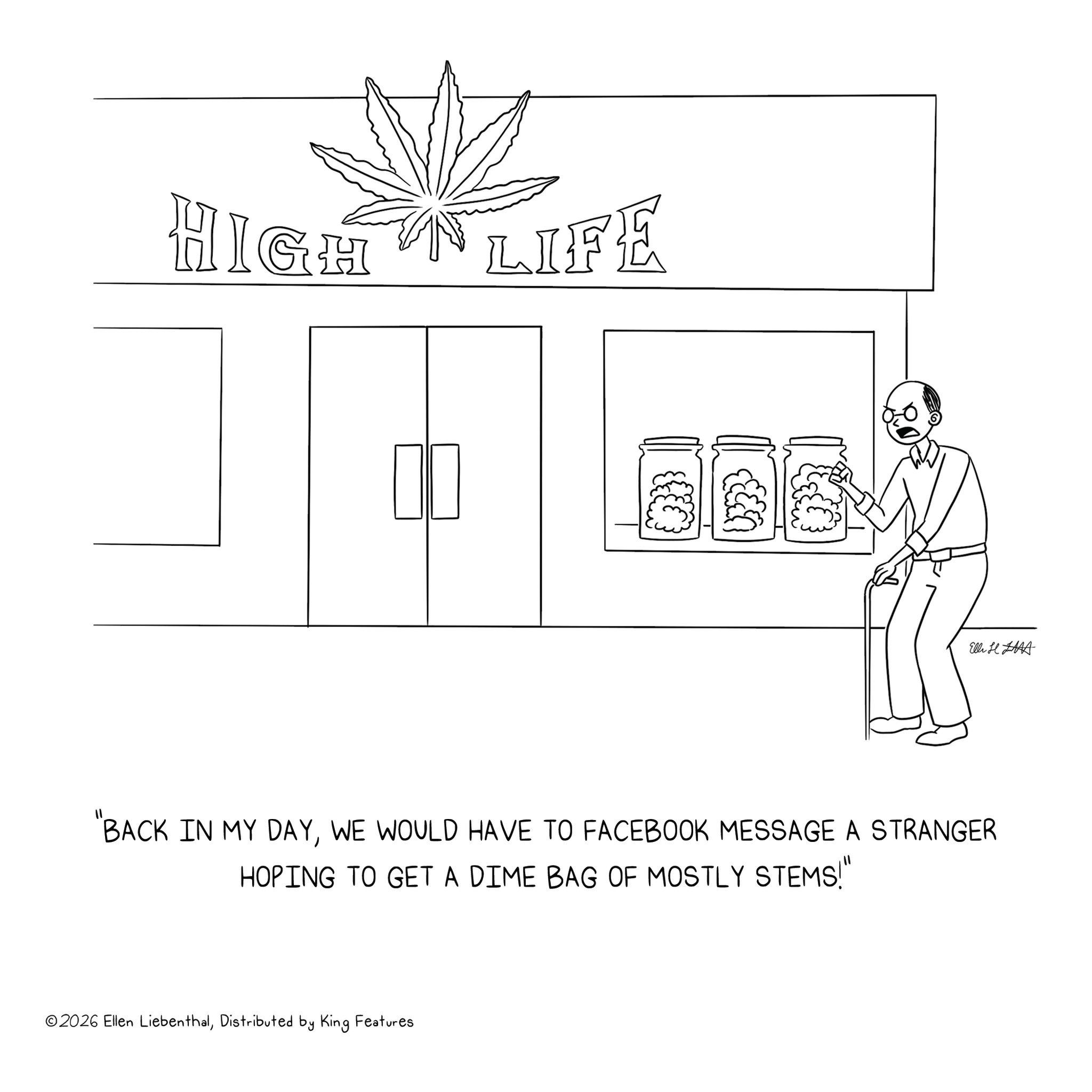 Sketch OCR: HIGH LIFE ? ? Elli H BACK IN MY DAYWE WOULD HAVE TO FACEBOOK MESSAGE A STRANGER HOPING TO GET A DIME BAG OF MOSTLY STEMS!" ©2026 Ellen LiebenthalDistributed by King Features HIGH LIFE ? ? Elli H BACK IN MY DAYWE WOULD HAVE TO FACEBOOK MESSAGE A STRANGER HOPING TO GET A DIME BAG OF MOSTLY STEMS ! " © 2026 Ellen LiebenthalDistributed by King Features