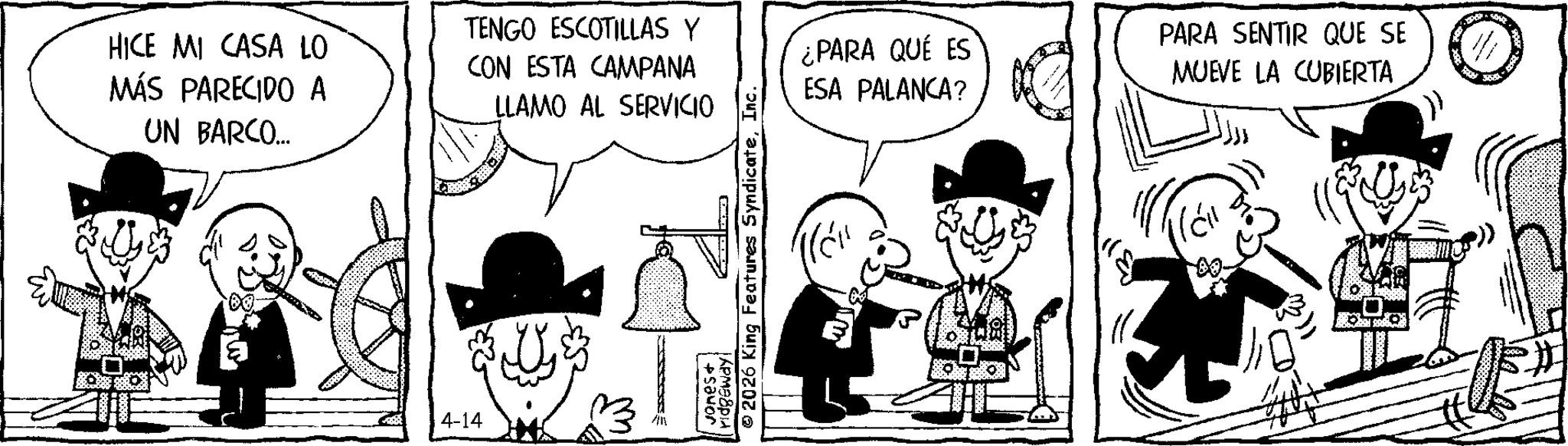Fedora OCR: HICE MI CASA LO MÁS PARECIDO A UN BARCO... TENGO ESCOTILLAS Y CON ESTA CAMPANA LLAMO AL SERVICIO E 60. R ¿PARA QUÉ ES ESA PALANCA? PARA SENTIR QUE SE MUEVE LA CUBIERTA 2026 King Features SyndicateInc. ridgeway! 4-14 All +Savor HICE MI CASA LO MÁS PARECIDO A UN BARCO ... TENGO ESCOTILLAS Y CON ESTA CAMPANA LLAMO AL SERVICIO E 60 . R ¿ PARA QUÉ ES ESA PALANCA ? PARA SENTIR QUE SE MUEVE LA CUBIERTA 2026 King Features SyndicateInc. ridgeway ! 4-14 All + Savor