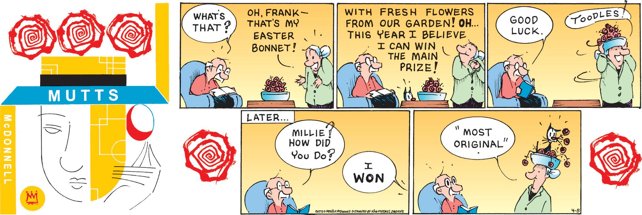 Fictional character OCR: MCDONNELL MUTTS S WHAT'S OHFRANK- THAT? THAT'S MY EASTER BONNET! 1. WITH FRESH FLOWERS FROM OUR GARDEN! OH... THIS YEAR I BELIEVE I CAN WIN THE MAIN PRIZE! GOOD LUCK. LATER... MILLIE HOW DID You Do? I WON MUTYS PATRICK MYDOUNE DISTRIBUTED BY KING FEATURES SYNDICATE MOST ORIGINAL" TOODLES 4.5 MCDONNELL MUTTS S WHAT'S OHFRANK- THAT ? THAT'S MY EASTER BONNET ! 1 . WITH FRESH FLOWERS FROM OUR GARDEN ! OH ... THIS YEAR I BELIEVE I CAN WIN THE MAIN PRIZE ! GOOD LUCK . LATER ... MILLIE HOW DID You Do ? I WON MUTYS PATRICK MYDOUNE DISTRIBUTED BY KING FEATURES SYNDICATE MOST ORIGINAL " TOODLES 4.5