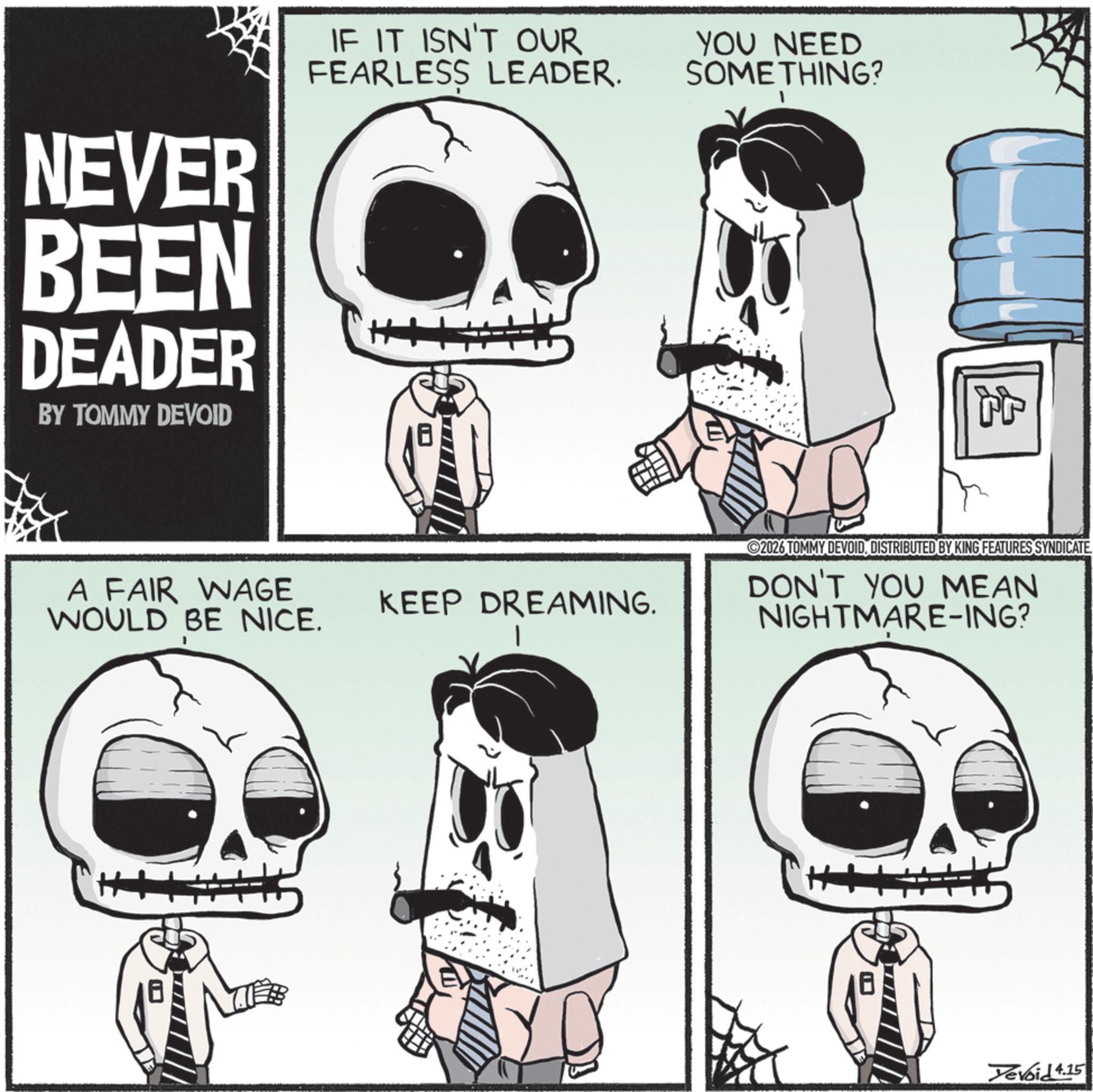 Graphic design OCR: NEVER BEEN DEADER BY TOMMY DEVOID IF IT ISN'T OUR FEARLESS LEADER. YOU NEED SOMETHING? A FAIR WAGE WOULD BE NICE. KEEP DREAMING. +4 2026 TOMMY DEVOIDDISTRIBUTED BY KING FEATURES SYNDICATE DON'T YOU MEAN NIGHTMARE-ING? H Yevoid 4.15 NEVER BEEN DEADER BY TOMMY DEVOID IF IT ISN'T OUR FEARLESS LEADER . YOU NEED SOMETHING ? A FAIR WAGE WOULD BE NICE . KEEP DREAMING . +4 2026 TOMMY DEVOIDDISTRIBUTED BY KING FEATURES SYNDICATE DON'T YOU MEAN NIGHTMARE - ING ? H Yevoid 4.15