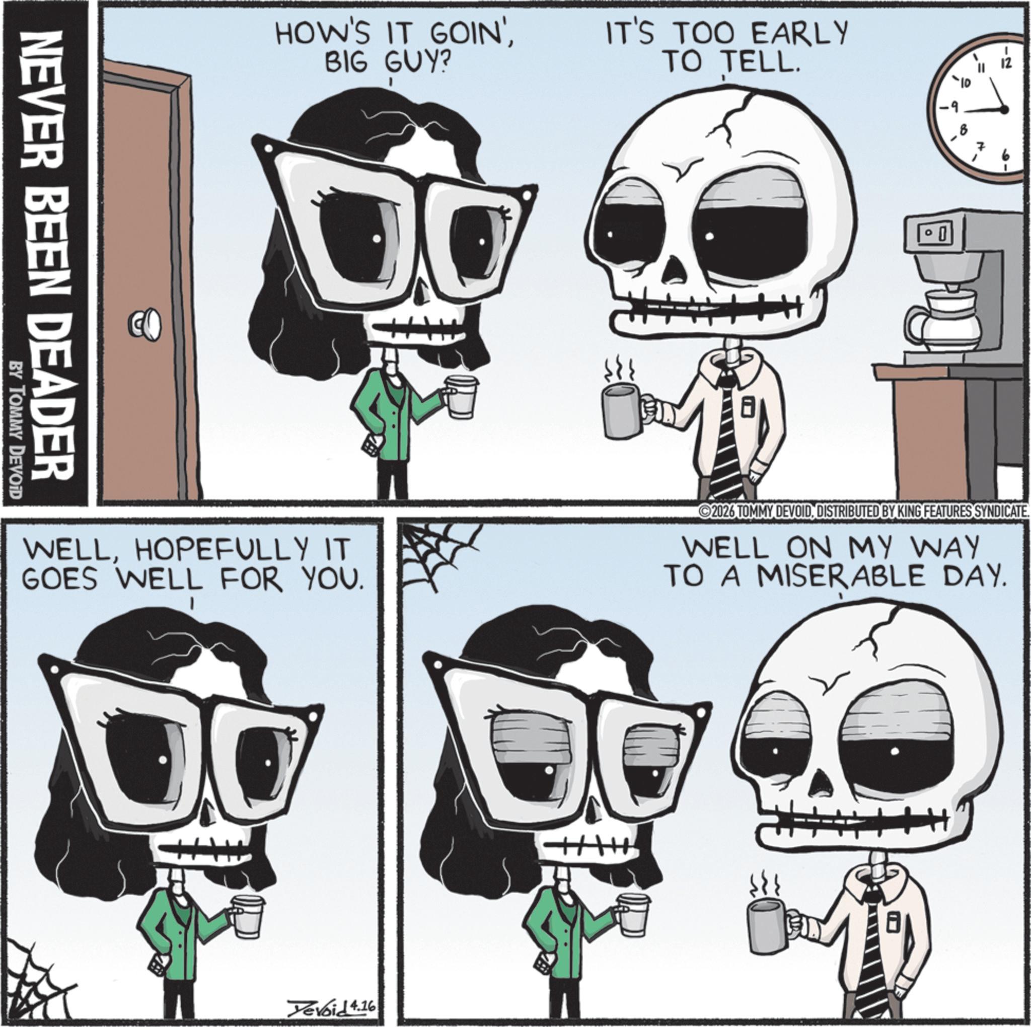 Animated cartoon OCR: HOW'S IT GOIN'BIG GUY? IT'S TOO EARLY TO TELL. NEVER BEEN DEADER BY TOMMY DEVOID D 0 -2 WELLHOPEFULLY IT GOES WELL FOR YOU. 2026 TOMMY DEVOIDDISTRIBUTED BY KING FEATURES SYNDICATE. WELL ON MY WAY TO A MISERABLE DAY. Devoid 4.16 8 HOW'S IT GOIN 'BIG GUY ? IT'S TOO EARLY TO TELL . NEVER BEEN DEADER BY TOMMY DEVOID D 0 -2 WELLHOPEFULLY IT GOES WELL FOR YOU . 2026 TOMMY DEVOIDDISTRIBUTED BY KING FEATURES SYNDICATE . WELL ON MY WAY TO A MISERABLE DAY . Devoid 4.16 8