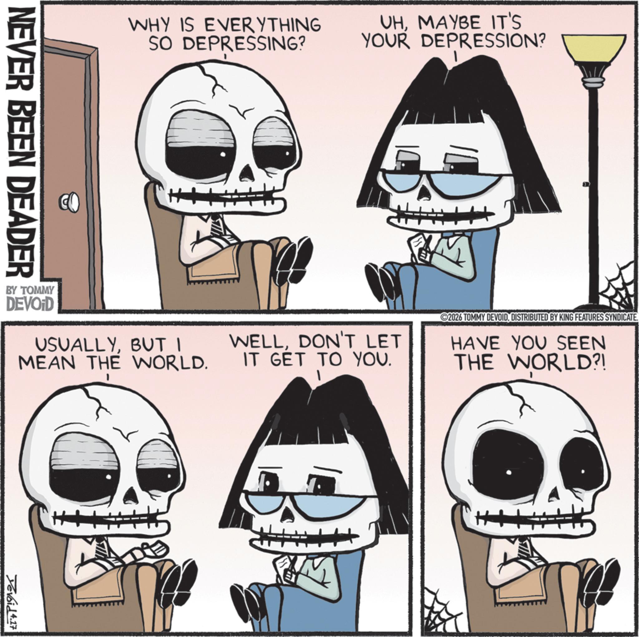Animation OCR: WHY IS EVERYTHING SO DEPRESSING? UHMAYBE IT'S YOUR DEPRESSION? NEVER BEEN DEADER BY TOMMY DEVOID USUALLYBUT I MEAN THE WORLD. H Yevoid 4.17 WELLDON'T LET IT GET TO YOU. ©2026 TOMMY DEVOIDDISTRIBUTED BY KING FEATURES SYNDICATE. HAVE YOU SEEN THE WORLD?! WHY IS EVERYTHING SO DEPRESSING ? UHMAYBE IT'S YOUR DEPRESSION ? NEVER BEEN DEADER BY TOMMY DEVOID USUALLYBUT I MEAN THE WORLD . H Yevoid 4.17 WELLDON'T LET IT GET TO YOU . © 2026 TOMMY DEVOIDDISTRIBUTED BY KING FEATURES SYNDICATE . HAVE YOU SEEN THE WORLD ?!