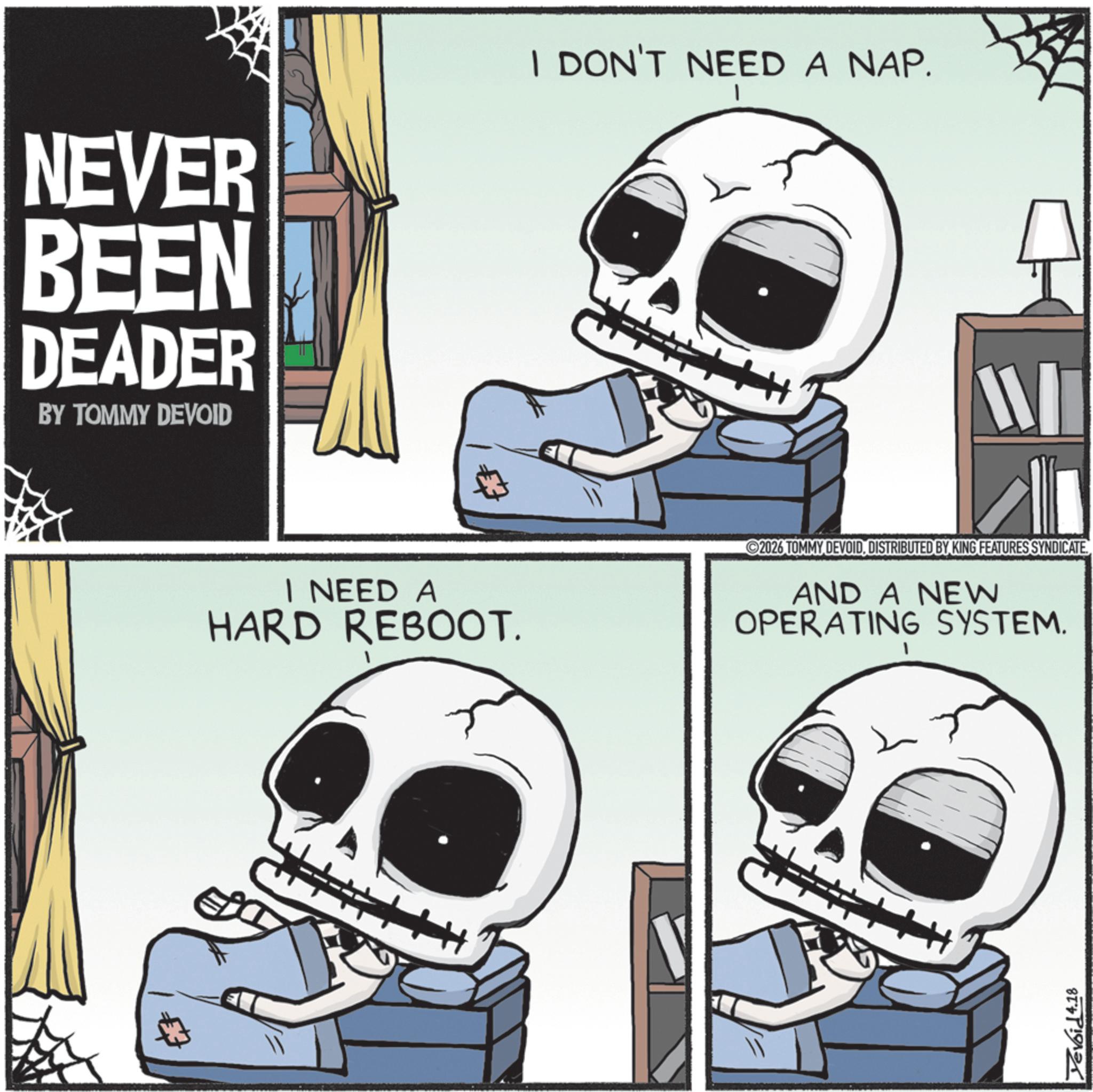 Photo caption OCR: NEVER BEEN DEADER BY TOMMY DEVOID I DON'T NEED A NAP. I W I NEED A HARD REBOOT. 2026 TOMMY DEVOIDDISTRIBUTED BY KING FEATURES SYNDICATE. AND A NEW OPERATING SYSTEM. Yevoid 4.18 NEVER BEEN DEADER BY TOMMY DEVOID I DON'T NEED A NAP . I W I NEED A HARD REBOOT . 2026 TOMMY DEVOIDDISTRIBUTED BY KING FEATURES SYNDICATE . AND A NEW OPERATING SYSTEM . Yevoid 4.18