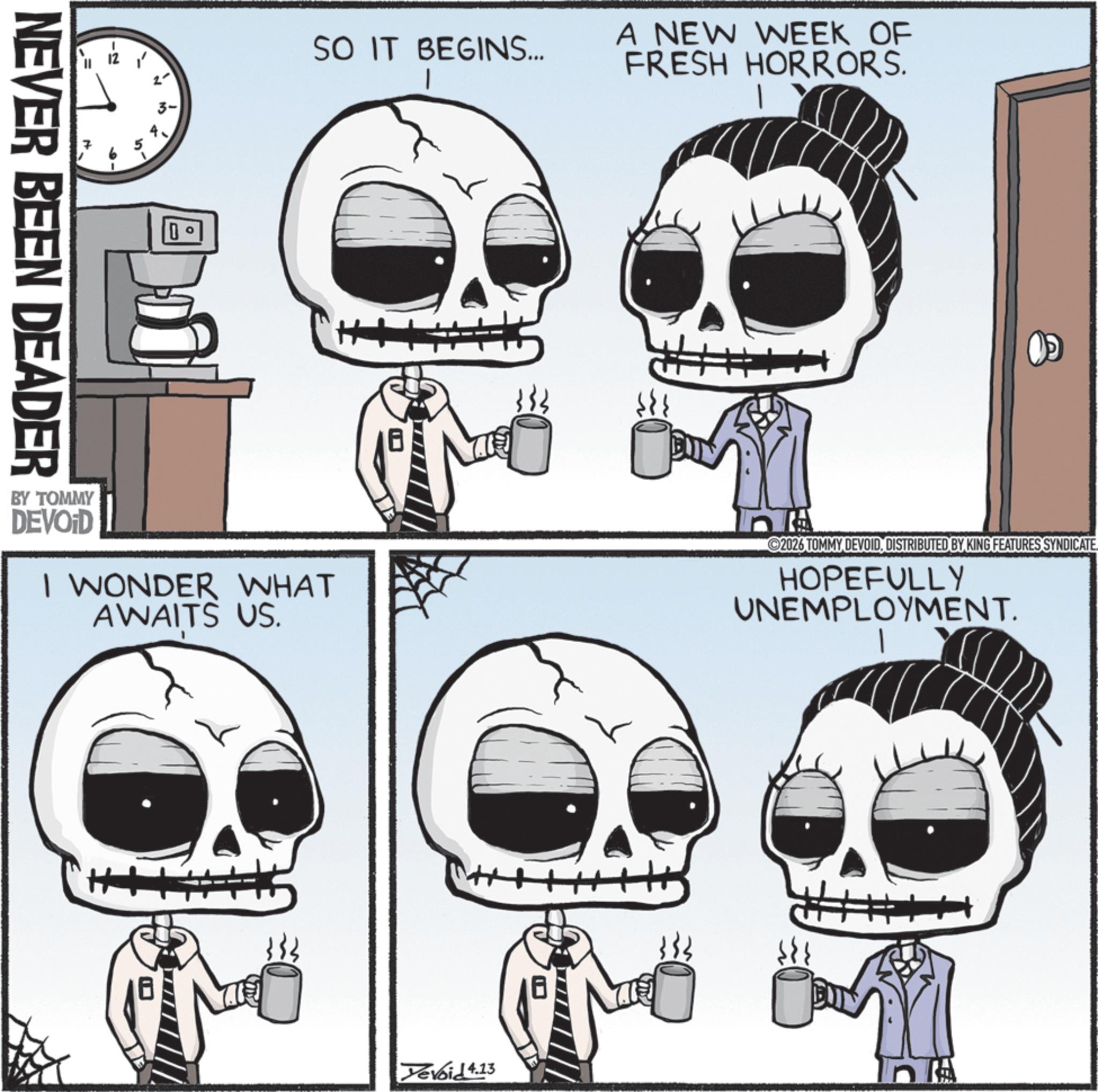 Animated cartoon OCR: NEVER BEEN DEADER SO IT BEGINS... A NEW WEEK OF FRESH HORRORS. H+ BY TOMMY DEVOID I WONDER WHAT AWAITS US. 2026 TOMMY DEVOIDDISTRIBUTED BY KING FEATURES SYNDICATE HOPEFULLY UNEMPLOYMENT. ++ Devoid 4.13 NEVER BEEN DEADER SO IT BEGINS ... A NEW WEEK OF FRESH HORRORS . H + BY TOMMY DEVOID I WONDER WHAT AWAITS US . 2026 TOMMY DEVOIDDISTRIBUTED BY KING FEATURES SYNDICATE HOPEFULLY UNEMPLOYMENT . ++ Devoid 4.13
