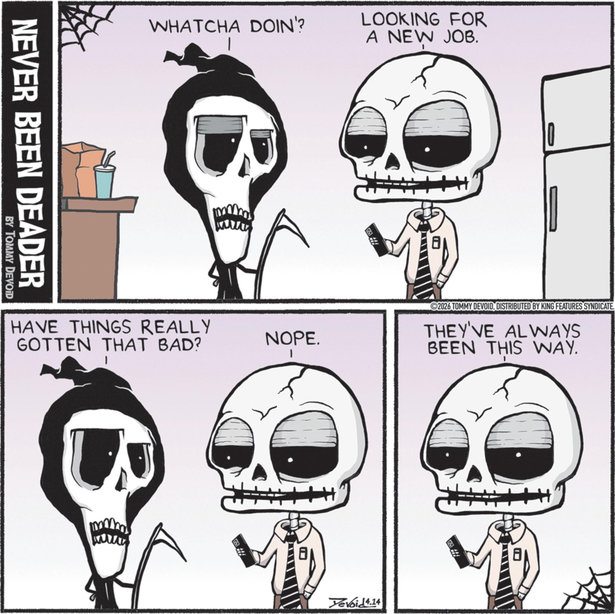 Bone OCR: NEVER BEEN DEADER BY TOMMY DEVOID WHATCHA DOIN'? LOOKING FOR A NEW JOB. HAVE THINGS REALLY GOTTEN THAT BAD? NOPE. ©2026 TOMMY DEVOIDDISTRIBUTED BY KING FEATURES SYNDICATE. THEY'VE ALWAYS BEEN THIS WAY. Devoid 4.14 NEVER BEEN DEADER BY TOMMY DEVOID WHATCHA DOIN ' ? LOOKING FOR A NEW JOB . HAVE THINGS REALLY GOTTEN THAT BAD ? NOPE . © 2026 TOMMY DEVOIDDISTRIBUTED BY KING FEATURES SYNDICATE . THEY'VE ALWAYS BEEN THIS WAY . Devoid 4.14