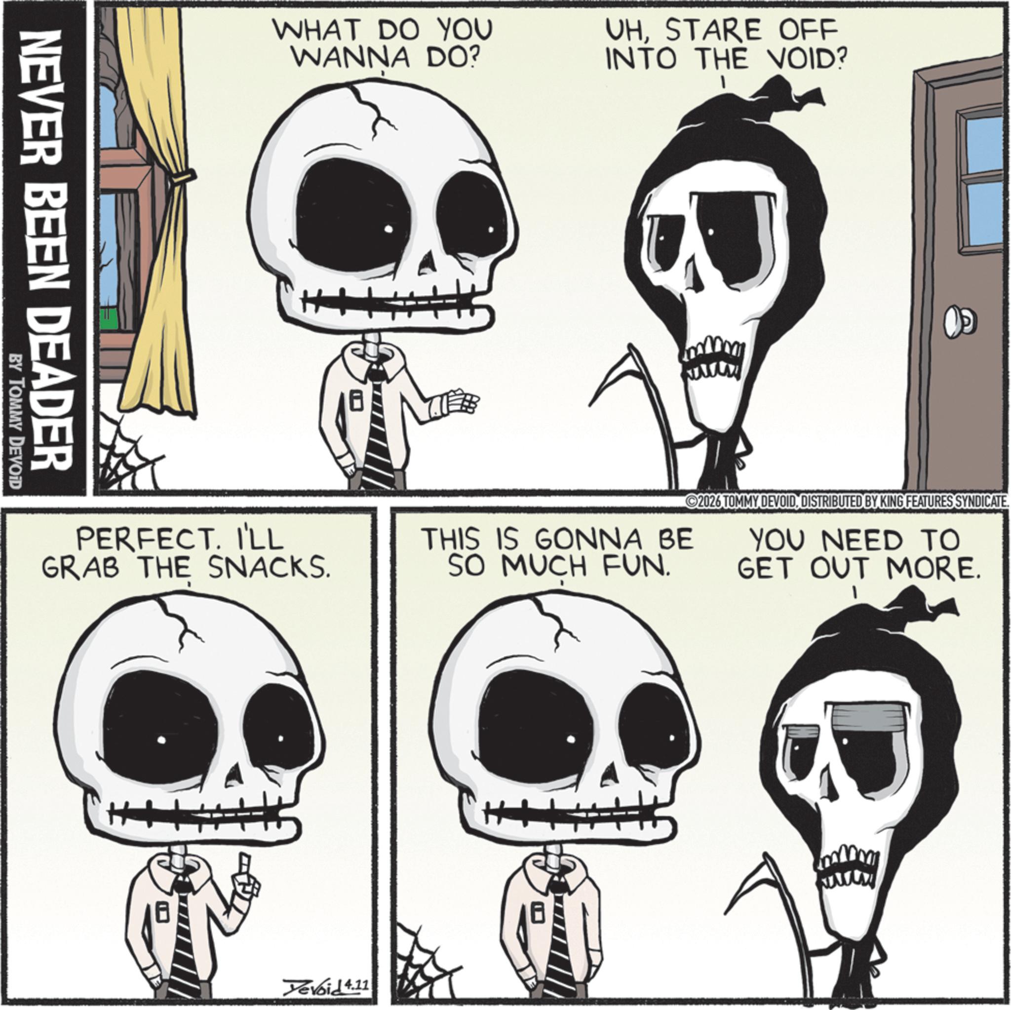Animated cartoon OCR: NEVER BEEN DEADER BY TOMMY DEVOID WHAT DO YOU WANNA DO? PERFECT. I'LL GRAB THE SNACKS. Yevoid 4.11 UHSTARE OFF INTO THE VOID? THIS IS GONNA BE SO MUCH FUN. 2026 TOMMY DEVOIDDISTRIBUTED BY KING FEATURES SYNDICATE. YOU NEED TO GET OUT MORE. www NEVER BEEN DEADER BY TOMMY DEVOID WHAT DO YOU WANNA DO ? PERFECT . I'LL GRAB THE SNACKS . Yevoid 4.11 UHSTARE OFF INTO THE VOID ? THIS IS GONNA BE SO MUCH FUN . 2026 TOMMY DEVOIDDISTRIBUTED BY KING FEATURES SYNDICATE . YOU NEED TO GET OUT MORE . www