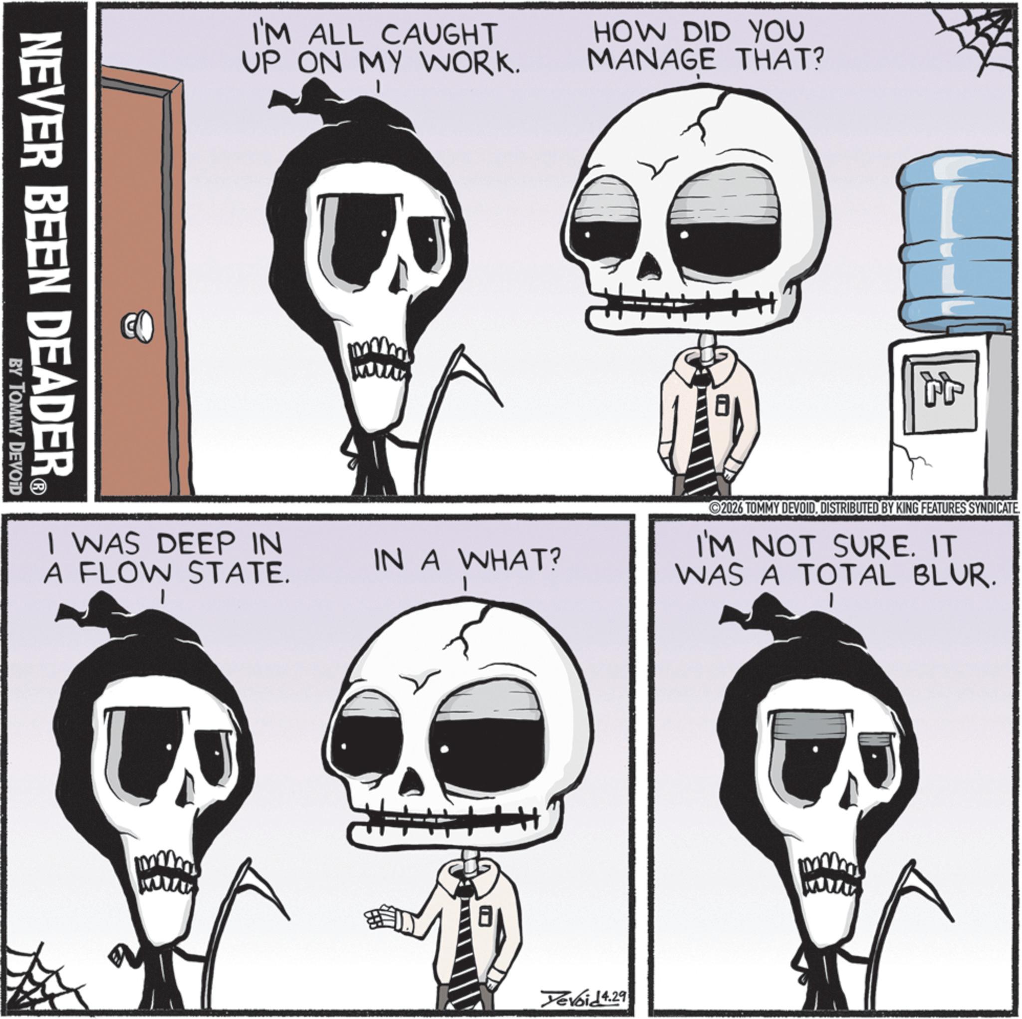 Graphics OCR: I'M ALL CAUGHT UP ON MY WORK. HOW DID YOU MANAGE THAT? NEVER BEEN DEADER® BY TOMMY DEVOID I WAS DEEP IN IN A WHAT? A FLOW STATE. 2026 TOMMY DEVOIDDISTRIBUTED BY KING FEATURES SYNDICATE I'M NOT SURE. IT WAS A TOTAL BLUR. Yevoid 4.29 I'M ALL CAUGHT UP ON MY WORK . HOW DID YOU MANAGE THAT ? NEVER BEEN DEADER® BY TOMMY DEVOID I WAS DEEP IN IN A WHAT ? A FLOW STATE . 2026 TOMMY DEVOIDDISTRIBUTED BY KING FEATURES SYNDICATE I'M NOT SURE . IT WAS A TOTAL BLUR . Yevoid 4.29