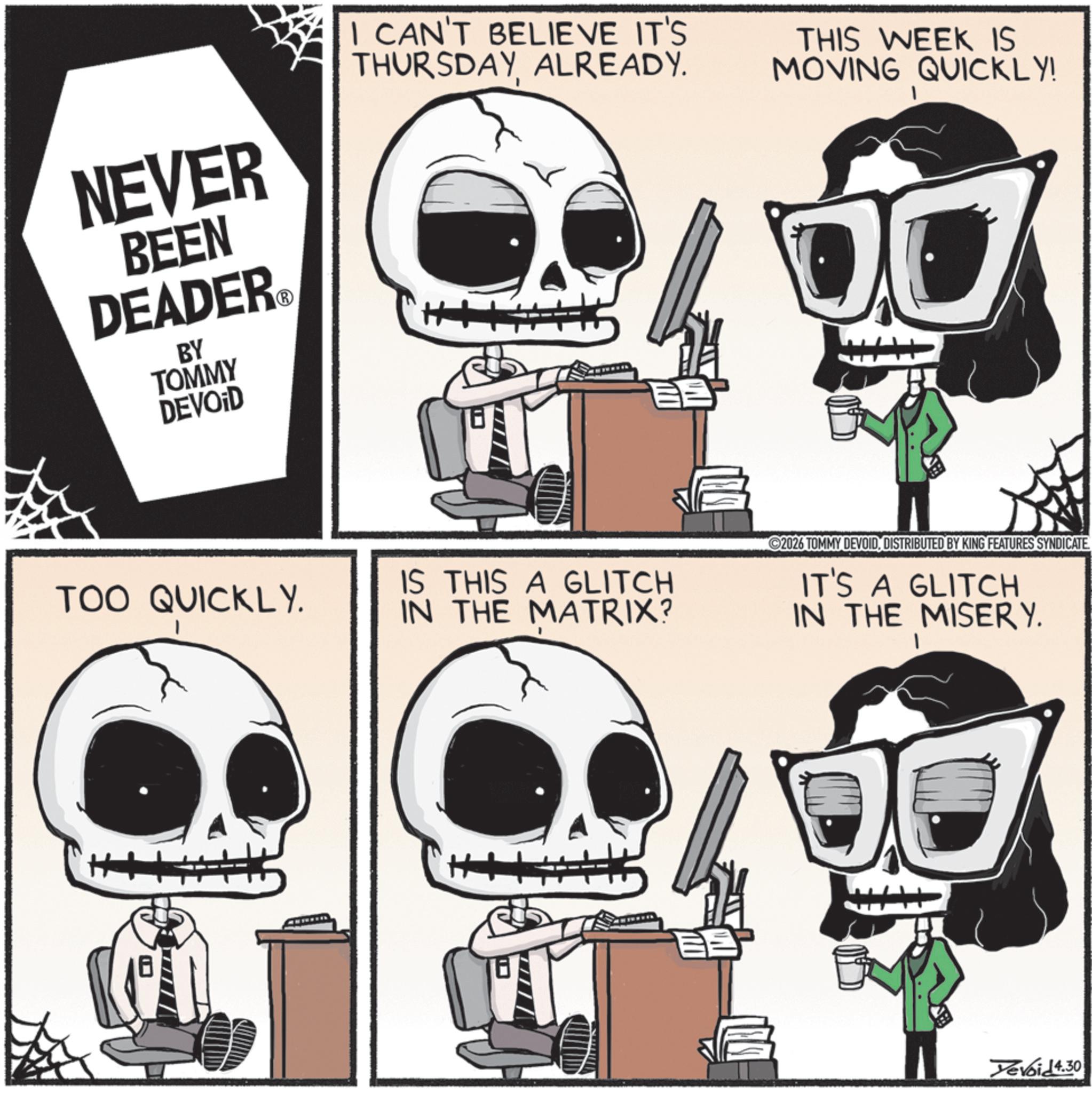 Photo caption OCR: NEVER BEEN DEADER.? BY TOMMY DEVOID I CAN'T BELIEVE IT'S THURSDAYALREADY. THIS WEEK IS MOVING QUICKLY! TOO QUICKLY. IS THIS A GLITCH IN THE MATRIX? ©2026 TOMMY DEVOIDDISTRIBUTED BY KING FEATURES SYNDICATE IT'S A GLITCH IN THE MISERY. Devoid 4.30 NEVER BEEN DEADER.? BY TOMMY DEVOID I CAN'T BELIEVE IT'S THURSDAYALREADY . THIS WEEK IS MOVING QUICKLY ! TOO QUICKLY . IS THIS A GLITCH IN THE MATRIX ? © 2026 TOMMY DEVOIDDISTRIBUTED BY KING FEATURES SYNDICATE IT'S A GLITCH IN THE MISERY . Devoid 4.30