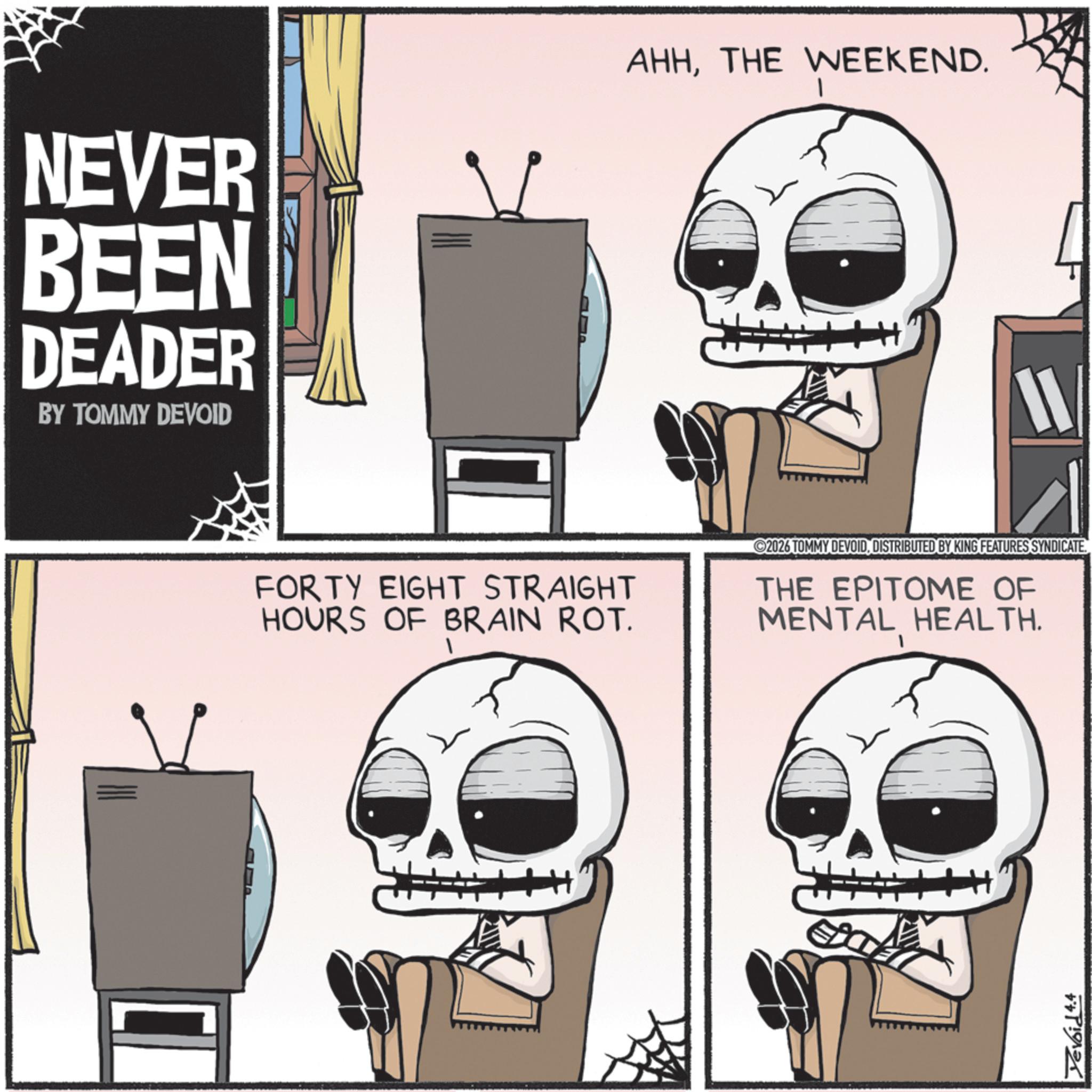 Skeleton OCR: NEVER BEEN DEADER BY TOMMY DEVOID AHHTHE WEEKEND. 11 FORTY EIGHT STRAIGHT HOURS OF BRAIN ROT. 2026 TOMMY DEVOIDDISTRIBUTED BY KING FEATURES SYNDICATE. THE EPITOME OF MENTAL HEALTH. Yevoid 4.4 NEVER BEEN DEADER BY TOMMY DEVOID AHHTHE WEEKEND . 11 FORTY EIGHT STRAIGHT HOURS OF BRAIN ROT . 2026 TOMMY DEVOIDDISTRIBUTED BY KING FEATURES SYNDICATE . THE EPITOME OF MENTAL HEALTH . Yevoid 4.4