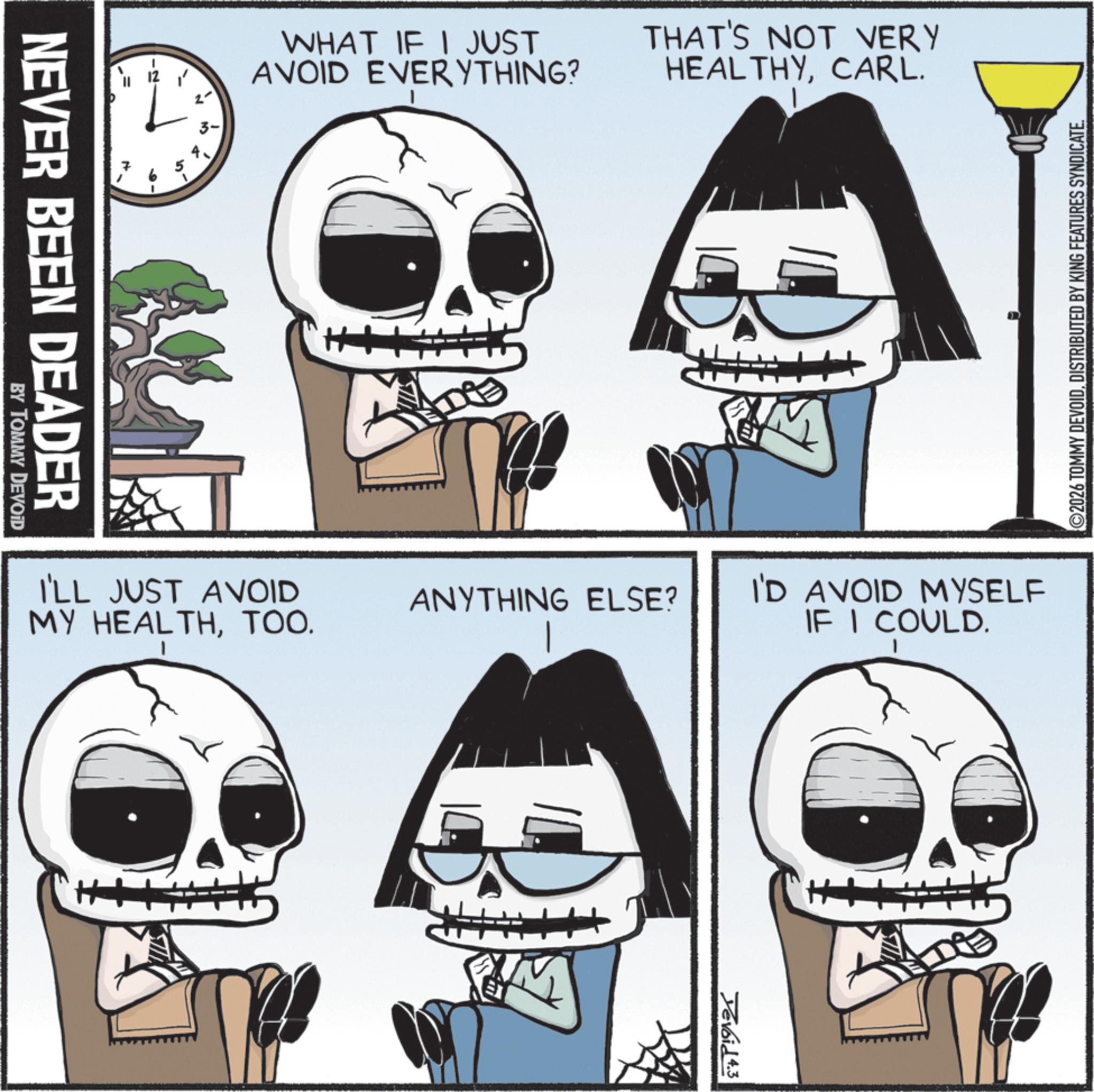 Skull OCR: NEVER BEEN DEADER BY TOMMY DEVOID 4 3- WHAT IF I JUST AVOID EVERYTHING? THAT'S NOT VERY HEALTHYCARL. I'LL JUST AVOID MY HEALTHTOO. D ANYTHING ELSE? M ©2026 TOMMY DEVOIDDISTRIBUTED BY KING FEATURES SYNDICATE. I'D AVOID MYSELF IF I COULD. Xevoid 4.3 NEVER BEEN DEADER BY TOMMY DEVOID 4 3- WHAT IF I JUST AVOID EVERYTHING ? THAT'S NOT VERY HEALTHYCARL . I'LL JUST AVOID MY HEALTHTOO . D ANYTHING ELSE ? M © 2026 TOMMY DEVOIDDISTRIBUTED BY KING FEATURES SYNDICATE . I'D AVOID MYSELF IF I COULD . Xevoid 4.3