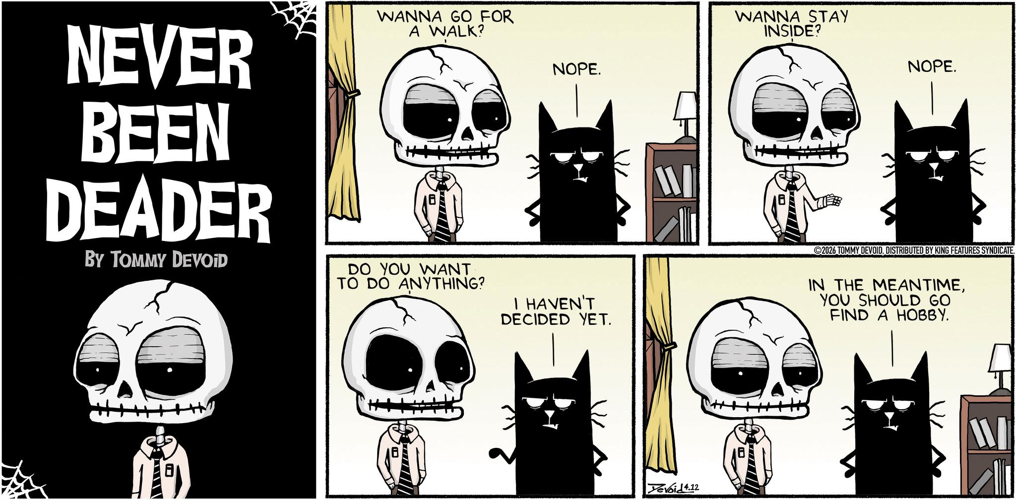 Bone OCR: NEVER BEEN DEADER BY TOMMY DEVOID WANNA GO FOR A WALK? ---- DO YOU WANT TO DO ANYTHING? NOPE. WANNA STAY INSIDE? NOPE. I HAVEN'T DECIDED YET. 2026 TOMMY DEVOIDDISTRIBUTED BY KING FEATURES SYNDICATE. IN THE MEANTIMEYOU SHOULD GO FIND A HOBBY. Yevoid 4.12 W NEVER BEEN DEADER BY TOMMY DEVOID WANNA GO FOR A WALK ? ---- DO YOU WANT TO DO ANYTHING ? NOPE . WANNA STAY INSIDE ? NOPE . I HAVEN'T DECIDED YET . 2026 TOMMY DEVOIDDISTRIBUTED BY KING FEATURES SYNDICATE . IN THE MEANTIMEYOU SHOULD GO FIND A HOBBY . Yevoid 4.12 W