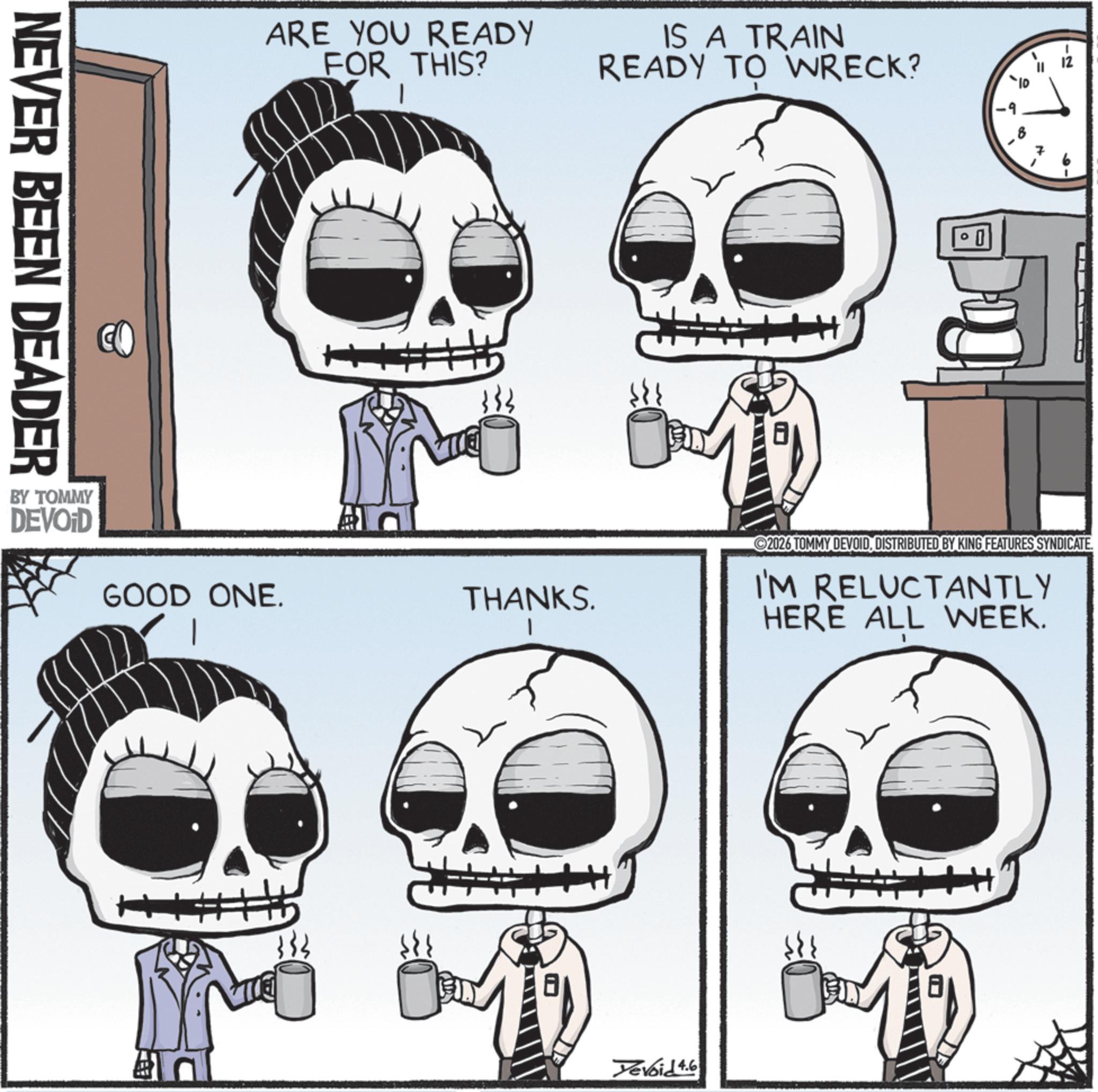 Graphics OCR: NEVER BEEN DEADER BY TOMMY DEVOID ARE YOU READY FOR THIS? IS A TRAIN READY TO WRECK? GOOD ONE. | THANKS. 333 0 -2 2026 TOMMY DEVOIDDISTRIBUTED BY KING FEATURES SYNDICATE. I'M RELUCTANTLY HERE ALL WEEK. Devoid 4.6 NEVER BEEN DEADER BY TOMMY DEVOID ARE YOU READY FOR THIS ? IS A TRAIN READY TO WRECK ? GOOD ONE . | THANKS . 333 0 -2 2026 TOMMY DEVOIDDISTRIBUTED BY KING FEATURES SYNDICATE . I'M RELUCTANTLY HERE ALL WEEK . Devoid 4.6