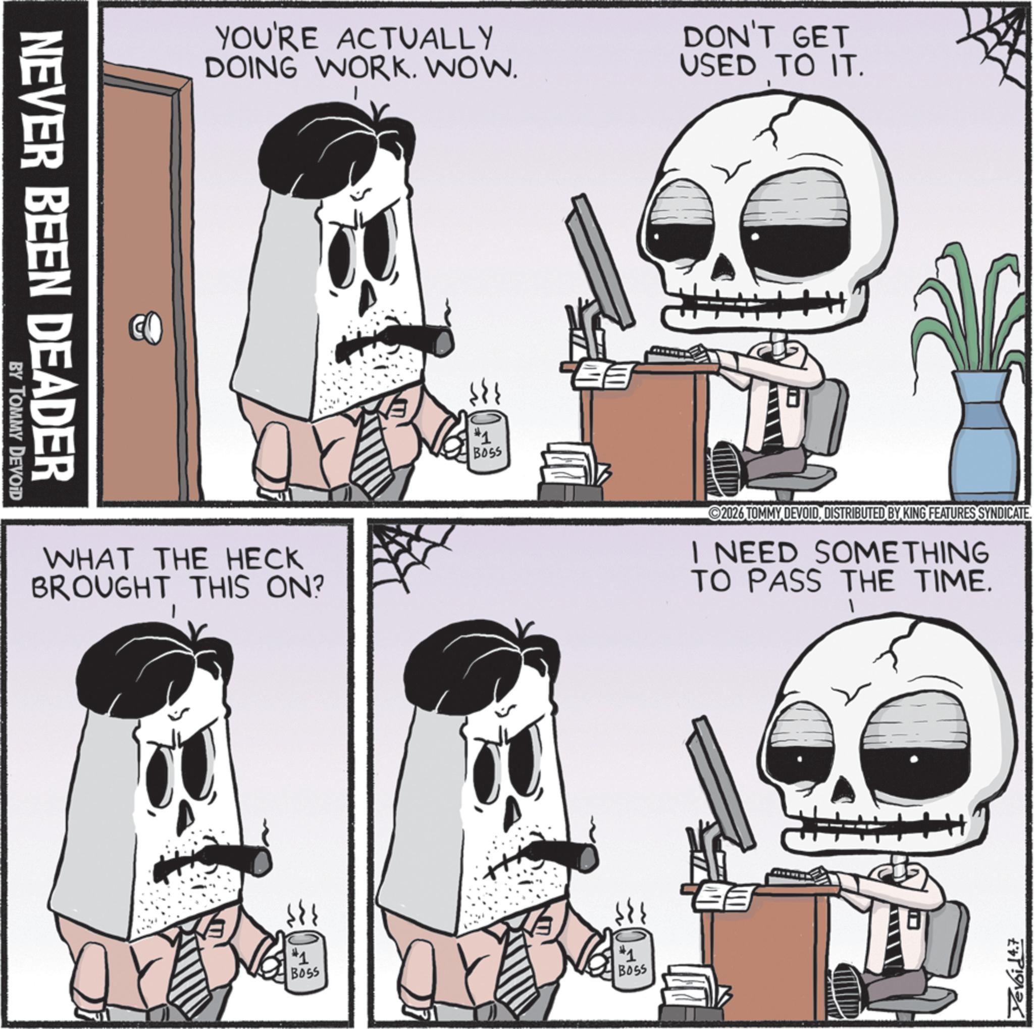 Skull OCR: NEVER BEEN DEADER BY TOMMY DEVOID YOU'RE ACTUALLY DOING WORK. WOW. DON'T GET USED TO IT. WHAT THE HECK BROUGHT THIS ON? #1 BOSS #1 BOSS #1 BOSS 2026 TOMMY DEVOIDDISTRIBUTED BY KING FEATURES SYNDICATE. I NEED SOMETHING TO PASS THE TIME. Yevoid 4.7 NEVER BEEN DEADER BY TOMMY DEVOID YOU'RE ACTUALLY DOING WORK . WOW . DON'T GET USED TO IT . WHAT THE HECK BROUGHT THIS ON ? # 1 BOSS # 1 BOSS # 1 BOSS 2026 TOMMY DEVOIDDISTRIBUTED BY KING FEATURES SYNDICATE . I NEED SOMETHING TO PASS THE TIME . Yevoid 4.7
