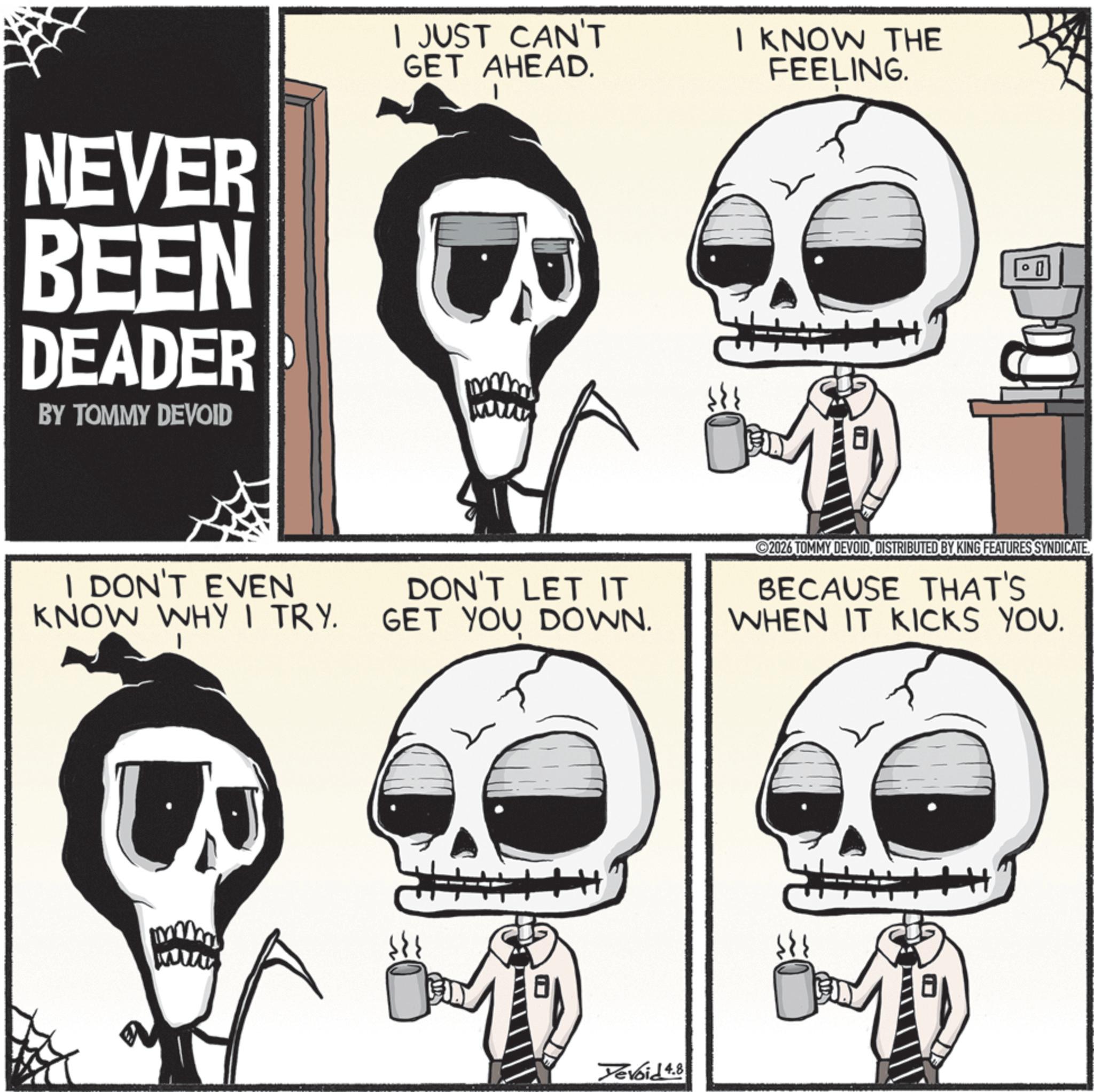 Graphics OCR: NEVER BEEN DEADER BY TOMMY DEVOID I JUST CAN'T GET AHEAD. I KNOW THE FEELING. I DON'T EVEN KNOW WHY I TRY. DON'T LET IT GET YOU DOWN. Yevoid 4.8 2026 TOMMY DEVOIDDISTRIBUTED BY KING FEATURES SYNDICATE BECAUSE THAT'S WHEN IT KICKS YOU. NEVER BEEN DEADER BY TOMMY DEVOID I JUST CAN'T GET AHEAD . I KNOW THE FEELING . I DON'T EVEN KNOW WHY I TRY . DON'T LET IT GET YOU DOWN . Yevoid 4.8 2026 TOMMY DEVOIDDISTRIBUTED BY KING FEATURES SYNDICATE BECAUSE THAT'S WHEN IT KICKS YOU .