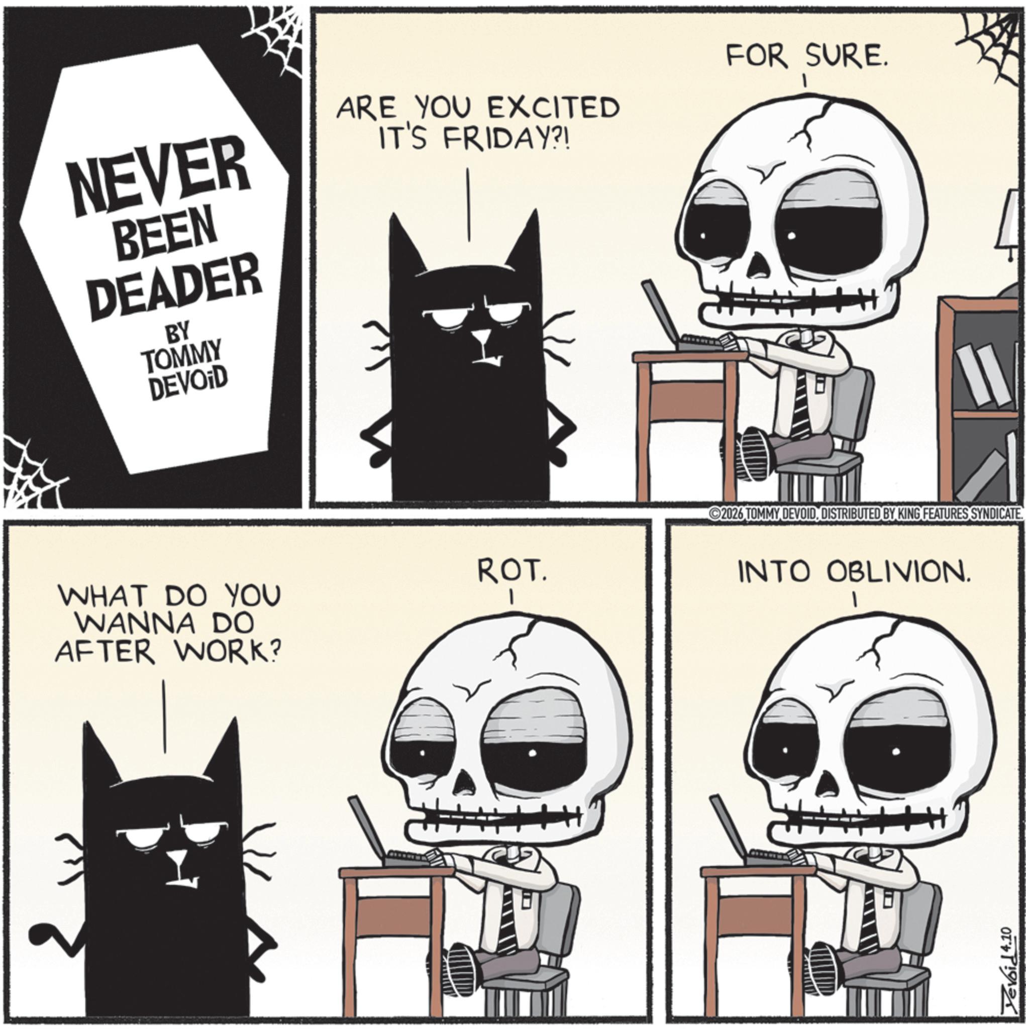 Bone OCR: NEVER BEEN DEADER BY TOMMY DEVOID ARE YOU EXCITED IT'S FRIDAY?! FOR SURE. WHAT DO YOU WANNA DO AFTER WORK? ROT. 11 2026 TOMMY DEVOIDDISTRIBUTED BY KING FEATURES SYNDICATE. INTO OBLIVION. Yevoid 4.10 NEVER BEEN DEADER BY TOMMY DEVOID ARE YOU EXCITED IT'S FRIDAY ?! FOR SURE . WHAT DO YOU WANNA DO AFTER WORK ? ROT . 11 2026 TOMMY DEVOIDDISTRIBUTED BY KING FEATURES SYNDICATE . INTO OBLIVION . Yevoid 4.10