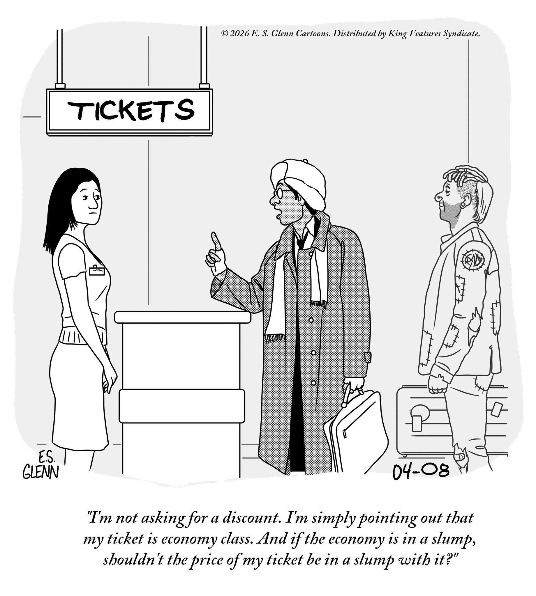 Fiction OCR: TICKETS ©2026 E. S. Glenn Cartoons. Distributed by King Features Syndicate. E.S. GLENN 04-08 "I'm not asking for a discount. I'm simply pointing out that ticket is economy class. And if the economy is in a slumpshouldn't the price of my ticket be in a slump with it?" my TICKETS © 2026 E. S. Glenn Cartoons . Distributed by King Features Syndicate . E.S. GLENN 04-08 " I'm not asking for a discount . I'm simply pointing out that ticket is economy class . And if the economy is in a slumpshouldn't the price of my ticket be in a slump with it ? " my