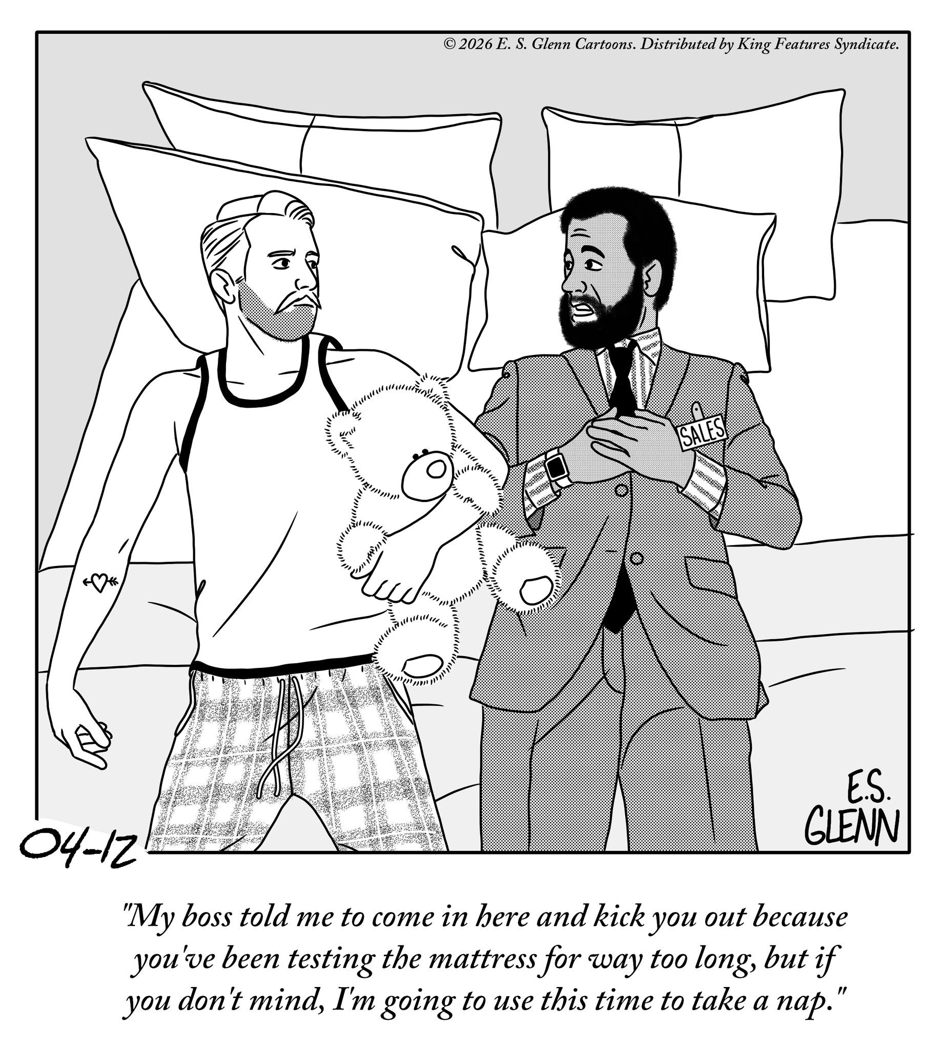 Fictional character OCR: 04-12 © 2026 E. S. Glenn Cartoons. Distributed by King Features Syndicate. SALES E.S. GLENN "My boss told me to come in here and kick you out because you've been testing the mattress for way too longbut if you don't mindI'm going to use this time to take a nap." 04-12 © 2026 E. S. Glenn Cartoons . Distributed by King Features Syndicate . SALES E.S. GLENN " My boss told me to come in here and kick you out because you've been testing the mattress for way too longbut if you don't mindI'm going to use this time to take a nap . "