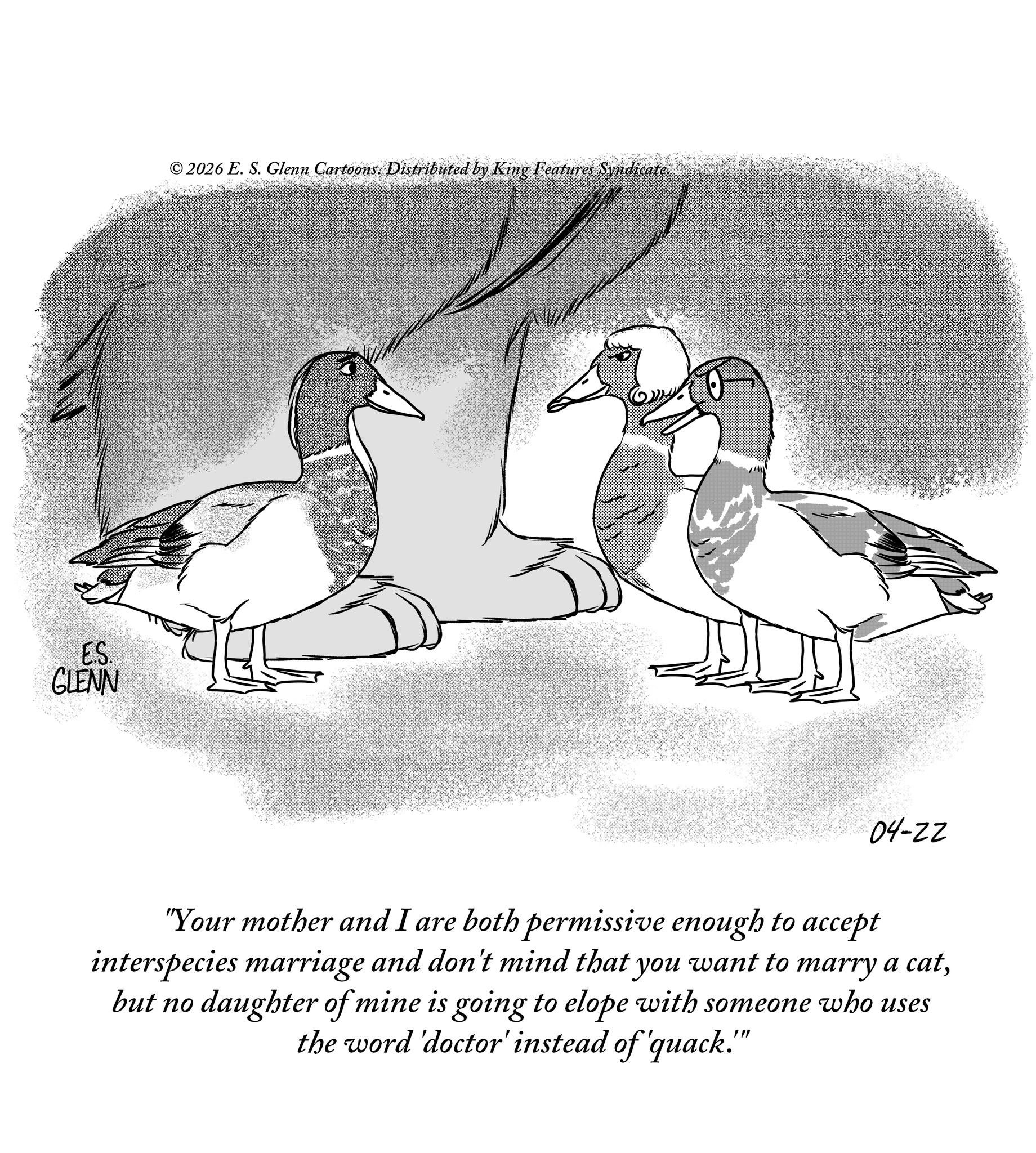 Flightless bird OCR: ES. GLENN © 2026 E. S. Glenn Cartoons. Distributed by King Features Syndicate. 04-22 "Your mother and I are both permissive enough to accept interspecies marriage and don't mind that you want to marry a catbut no daughter of mine is going to elope with someone who uses the word 'doctor' instead of 'quack." ES . GLENN © 2026 E. S. Glenn Cartoons . Distributed by King Features Syndicate . 04-22 " Your mother and I are both permissive enough to accept interspecies marriage and don't mind that you want to marry a catbut no daughter of mine is going to elope with someone who uses the word ' doctor ' instead of ' quack . "