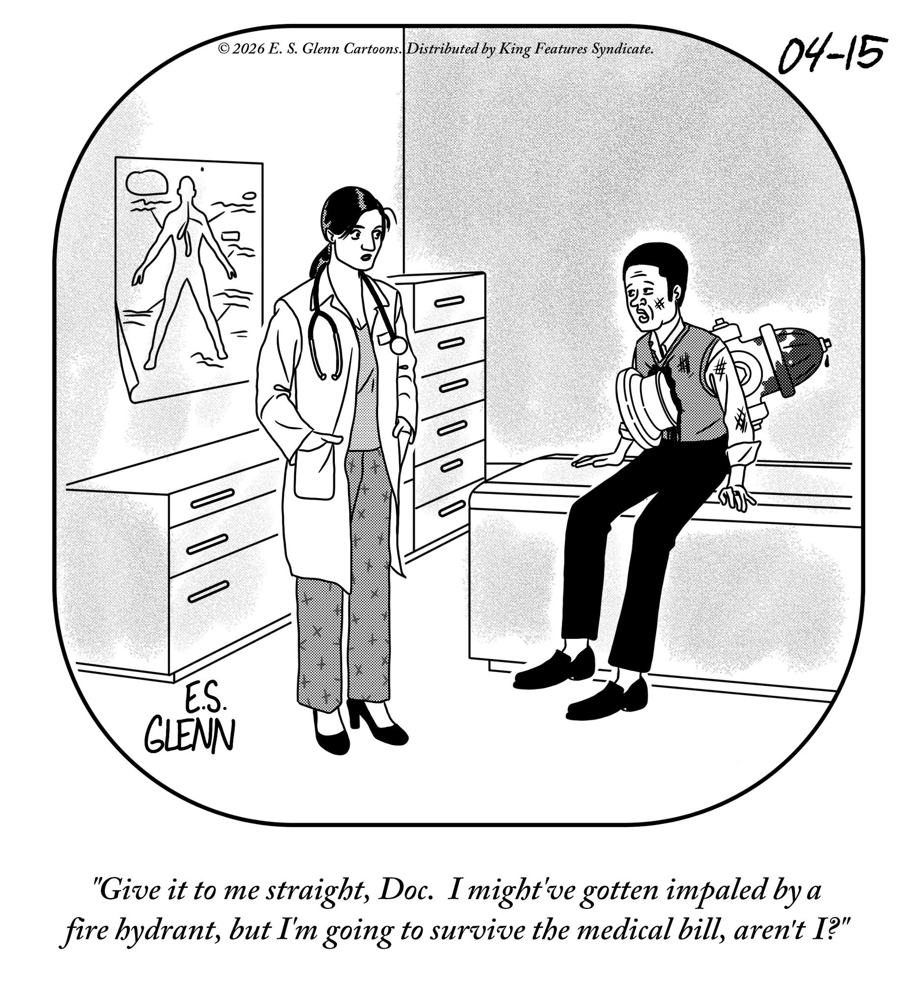 Fiction OCR: 2026 E. S. Glenn Cartoons. Distributed by King Features Syndicate. 04-15 00000 B E.S. GLENN "Give it to me straightDoc. I might've gotten impaled by a fire hydrantaren't I?" 2026 E. S. Glenn Cartoons . Distributed by King Features Syndicate . 04-15 00000 B E.S. GLENN " Give it to me straightDoc . I might've gotten impaled by a fire hydrantbut I'm going to survive the medical billaren't I ? "
