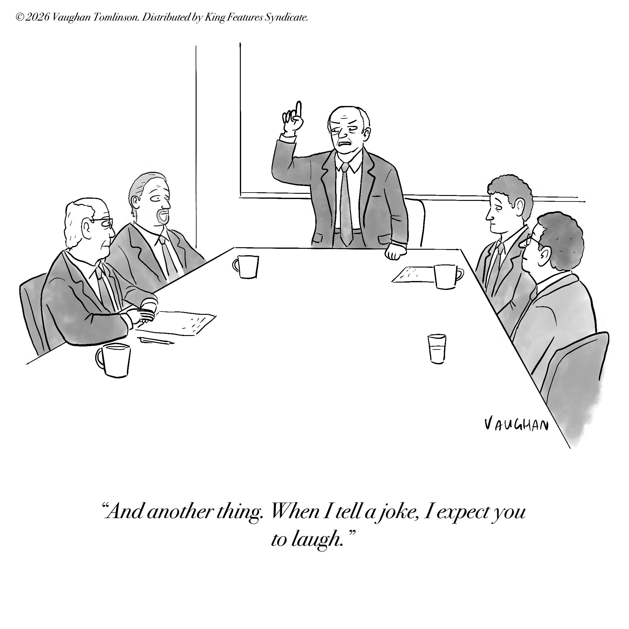 Meeting OCR: ©2026 Vaughan Tomlinson. Distributed by King Features Syndicate. VAUGHAN "And another thing. When I tell a jokeI expect you to laugh." © 2026 Vaughan Tomlinson . Distributed by King Features Syndicate . VAUGHAN " And another thing . When I tell a jokeI expect you to laugh . "