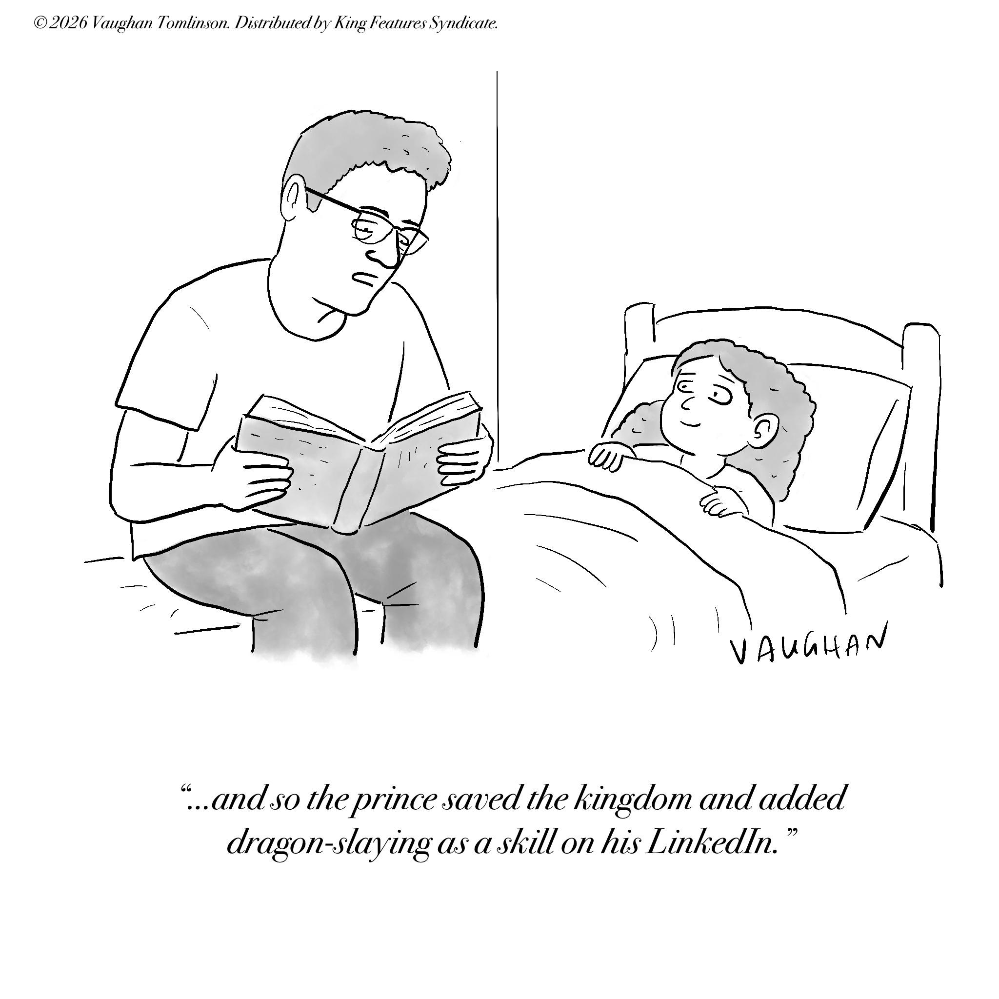 Child OCR: ©2026 Vaughan Tomlinson. Distributed by King Features Syndicate. VAUGHAN "...and so the prince saved the kingdom and added dragon-slaying as a skill on his LinkedIn." © 2026 Vaughan Tomlinson . Distributed by King Features Syndicate . VAUGHAN " ... and so the prince saved the kingdom and added dragon - slaying as a skill on his LinkedIn . "