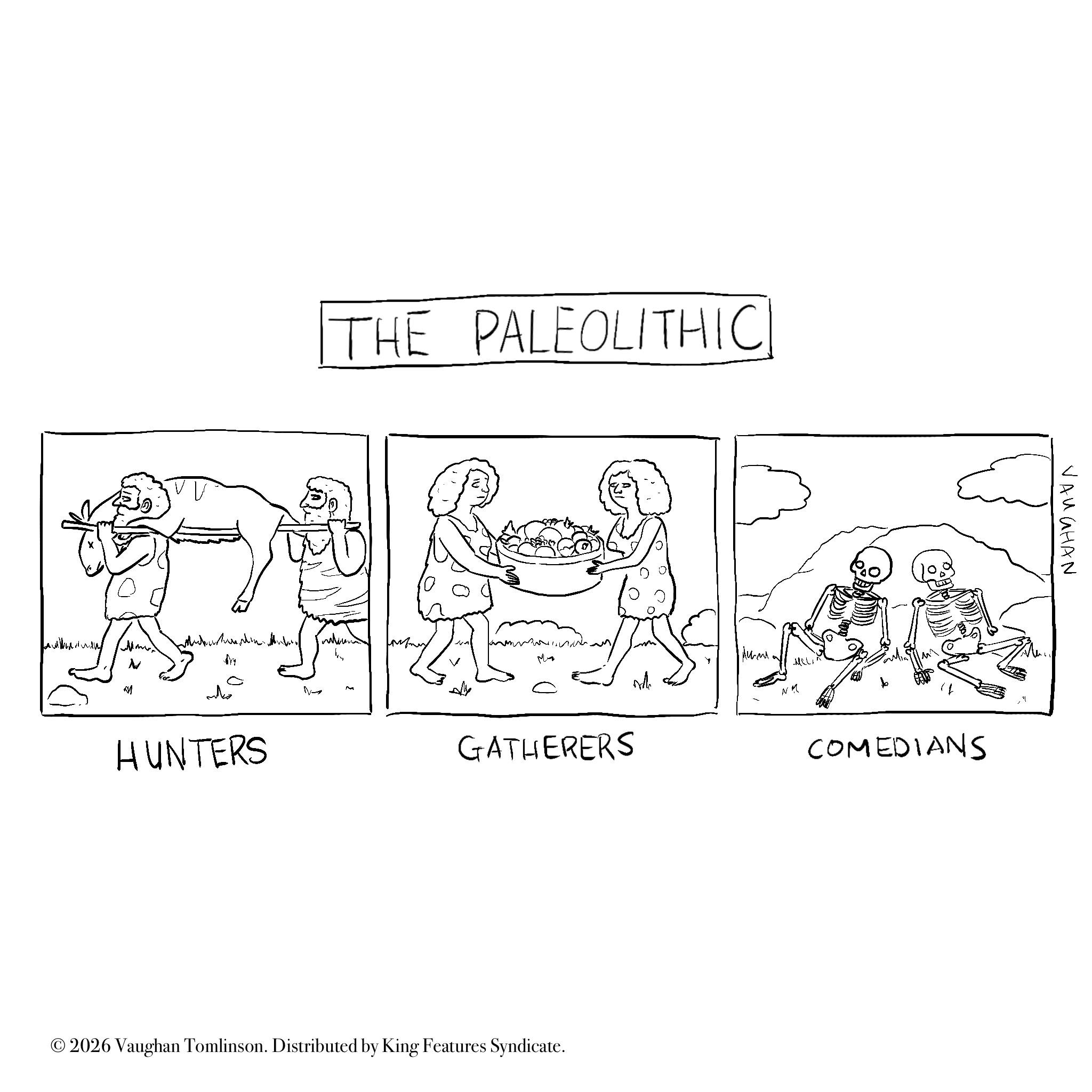 Design OCR: ???? HUNTERS THE PALEOLITHIC ? GATHERERS Ich Aum MEL M ???? © 2026 Vaughan Tomlinson. Distributed by King Features Syndicate. COMEDIANS VAUGHAN ???? HUNTERS THE PALEOLITHIC ? GATHERERS Ich Aum MEL M ??? ? © 2026 Vaughan Tomlinson . Distributed by King Features Syndicate . COMEDIANS VAUGHAN