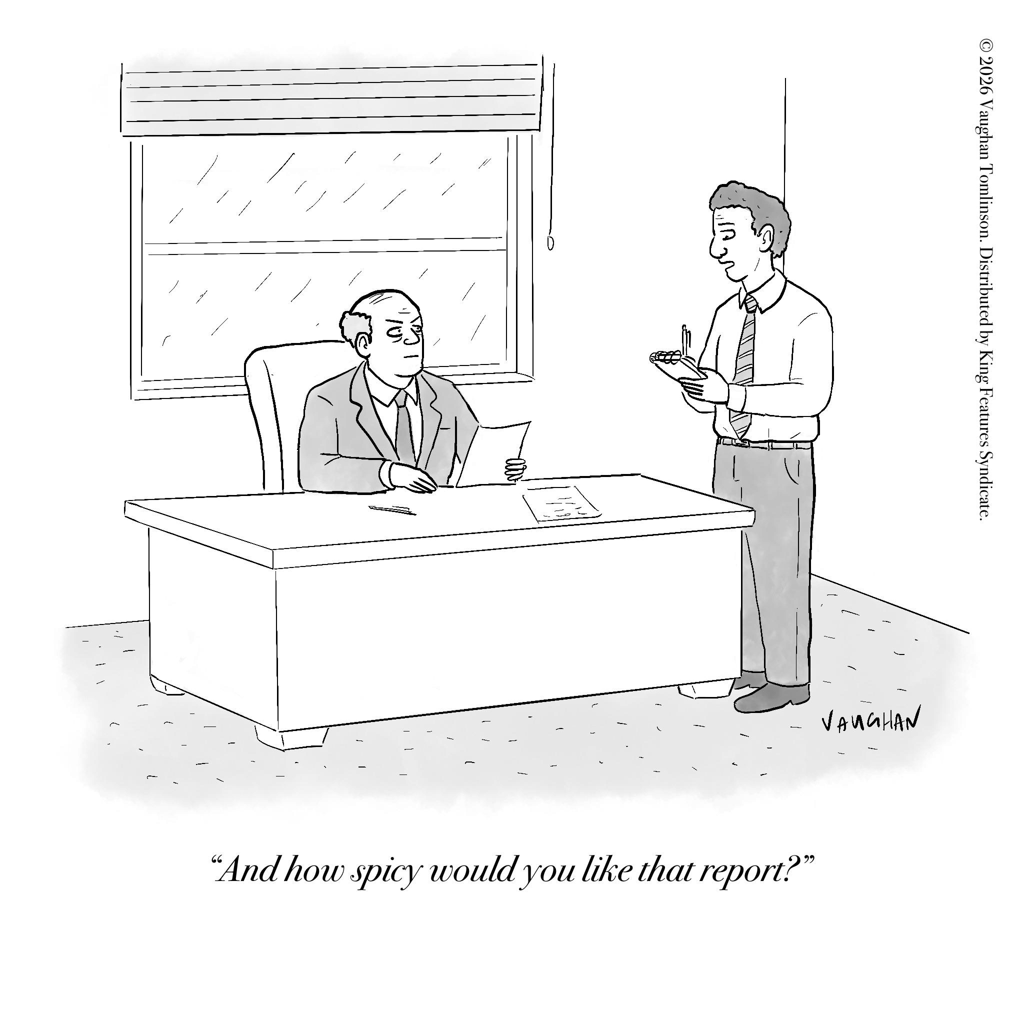 Sketch OCR: 2026 Vaughan Tomlinson. Distributed by King Features Syndicate. VAUGHAN "And how spicy would you like that report?" 2026 Vaughan Tomlinson . Distributed by King Features Syndicate . VAUGHAN " And how spicy would you like that report ? "