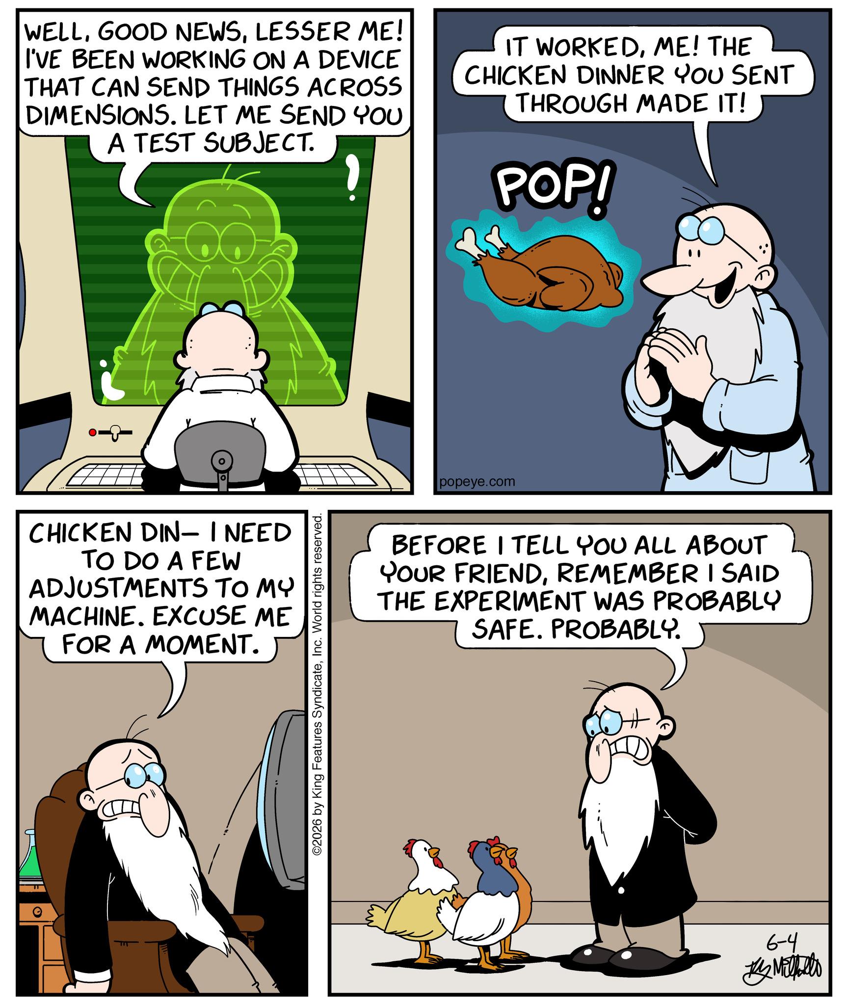 Comic book OCR: WELLLESSER ME! I'VE BEEN WORKING ON A DEVICE THAT CAN SEND THINGS ACROSS DIMENSIONS. LET ME SEND YOU A TEST SUBJECT. IT WORKEDME! THE CHICKEN DINNER YOU SENT THROUGH MADE IT! POP! -&-0 CHICKEN DIN- I NEED TO DO A FEW ADJUSTMENTS TO MY MACHINE. EXCUSE ME FOR A MOMENT. ©2026 by King Features SyndicateInc. World rights reserved. popeye.com BEFORE I TELL YOU ALL ABOUT YOUR FRIENDREMEMBER I SAID THE EXPERIMENT WAS PROBABLY SAFE. PROBABLY. 6-4 Metallo WELLGOOD NEWSLESSER ME ! I'VE BEEN WORKING ON A DEVICE THAT CAN SEND THINGS ACROSS DIMENSIONS . LET ME SEND YOU A TEST SUBJECT . IT WORKEDME ! THE CHICKEN DINNER YOU SENT THROUGH MADE IT ! POP ! - & - 0 CHICKEN DIN- I NEED TO DO A FEW ADJUSTMENTS TO MY MACHINE . EXCUSE ME FOR A MOMENT . © 2026 by King Features SyndicateInc. World rights reserved . popeye.com BEFORE I TELL YOU ALL ABOUT YOUR FRIENDREMEMBER I SAID THE EXPERIMENT WAS PROBABLY SAFE . PROBABLY . 6-4 Metallo