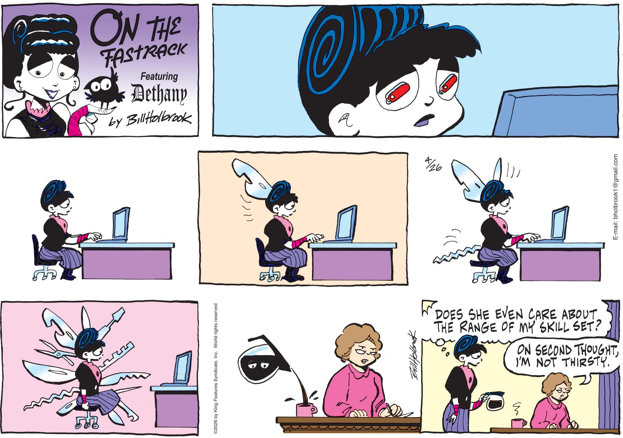 Comic book OCR: ON THE TAstrick Featuring Dethany by Bill Holbrook ©2026 by King Features SyndicateInc. World rights reserved ? 7/26 DOES SHE EVEN CARE ABOUT. THE RANGE OF MY SKILL SET? ON SECOND THOUGHTI'M NOT THIRSTY. Sm E-mail: bholbrook1@gmail.com ON THE TAstrick Featuring Dethany by Bill Holbrook © 2026 by King Features SyndicateInc. World rights reserved ? 7/26 DOES SHE EVEN CARE ABOUT . THE RANGE OF MY SKILL SET ? ON SECOND THOUGHTI'M NOT THIRSTY . Sm E - mail : bholbrook1@gmail.com