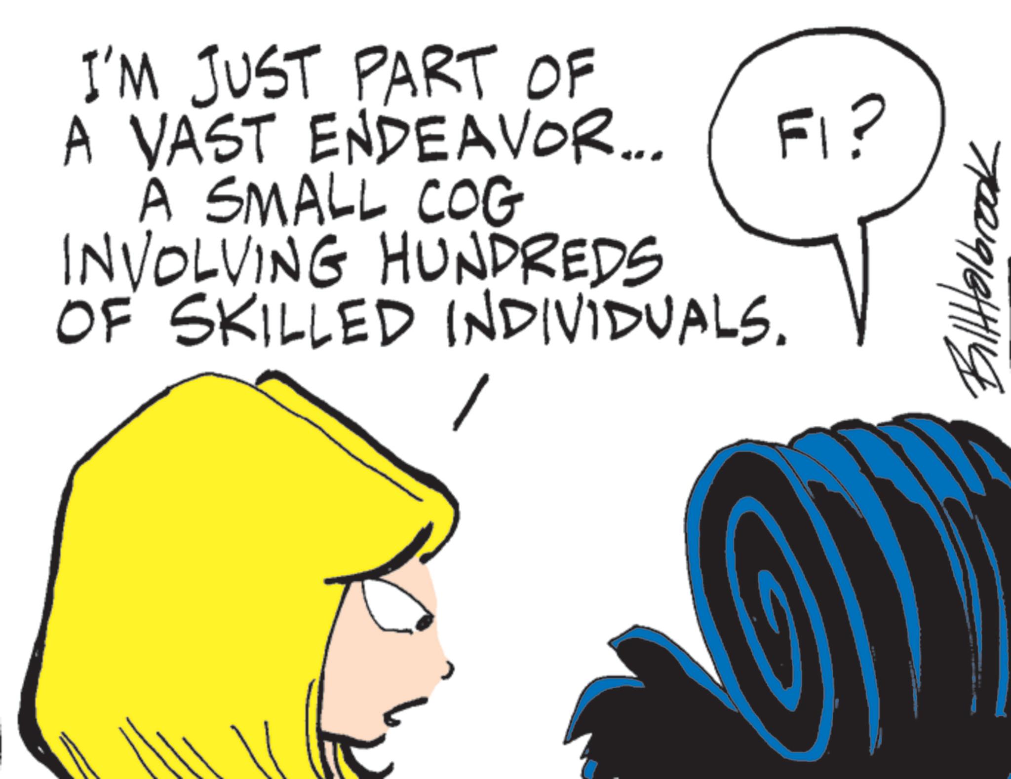 Fictional character OCR: I'M JUST PART OF A VAST ENDEAVOR... A SMALL COG INVOLVING HUNDREDS OF SKILLED INDIVIDUALS. FI? BillHolbrook I'M JUST PART OF A VAST ENDEAVOR ... A SMALL COG INVOLVING HUNDREDS OF SKILLED INDIVIDUALS . FI ? BillHolbrook