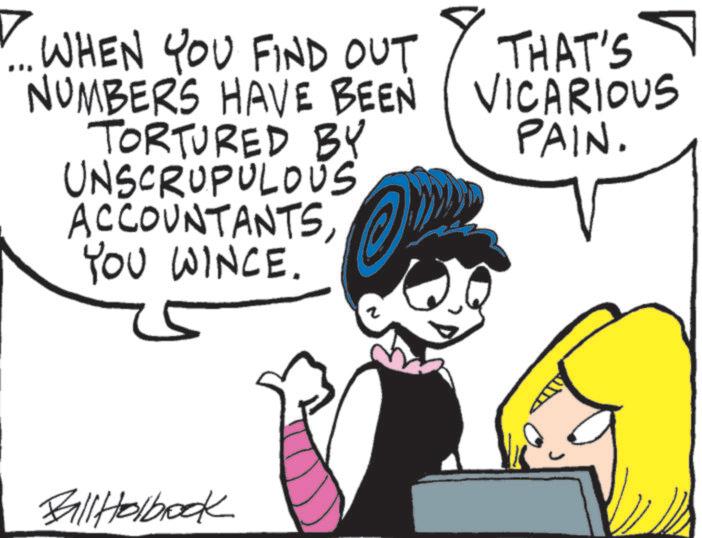 Comics OCR: ... WHEN YOU FIND OUT NUMBERS HAVE BEEN TORTURED BY UNSCRUPULOUS ACCOUNTANTSYOU WINCE. ? THAT'S VICARIOUS PAIN. Ball Holbrook ... WHEN YOU FIND OUT NUMBERS HAVE BEEN TORTURED BY UNSCRUPULOUS ACCOUNTANTSYOU WINCE . ? THAT'S VICARIOUS PAIN . Ball Holbrook