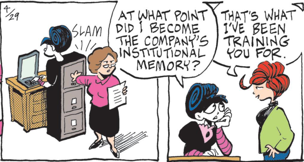 Publication OCR: 4/29 SLAM 11/1 " AT WHAT POINT DID I BECOME THE COMPANY'S INSTITUTIONAL MEMORY? THAT'S WHAT I'VE BEEN TRAINING YOU FOR. 4/29 SLAM 11/1 " AT WHAT POINT DID I BECOME THE COMPANY'S INSTITUTIONAL MEMORY ? THAT'S WHAT I'VE BEEN TRAINING YOU FOR .