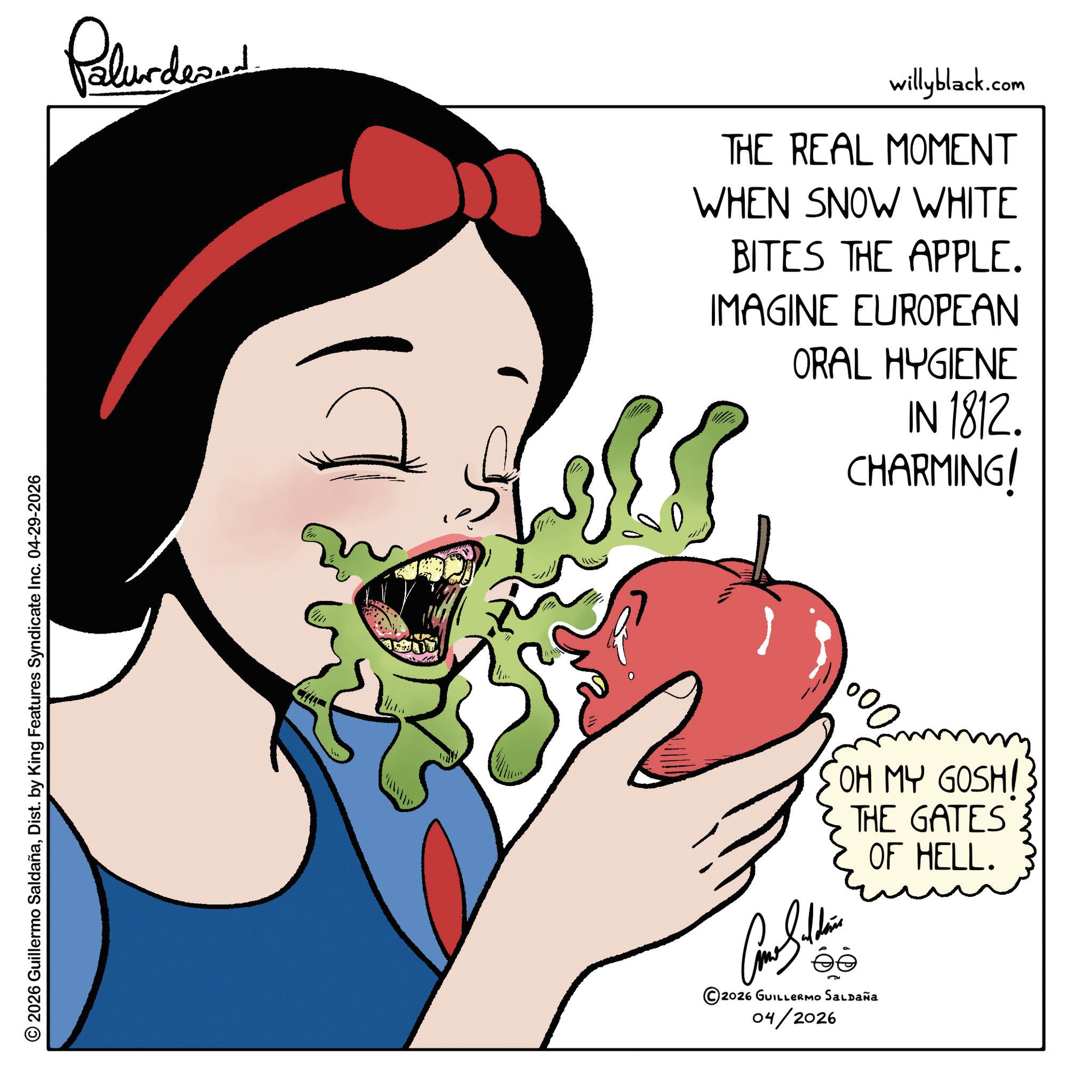 Fruit OCR: © 2026 Guillermo SaldañaDist. by King Features Syndicate Inc. 04-29-2026 Palunded willyblack.com THE REAL MOMENT WHEN SNOW WHITE BITES THE APPLE. IMAGINE EUROPEAN ORAL HYGIENE IN 1812. CHARMING! 000 SOH MY GOSH! THE GATES OF HELL. ©2026 GUILLERMO SALDAÑA 04/2026 © 2026 Guillermo SaldañaDist . by King Features Syndicate Inc. 04-29-2026 Palunded willyblack.com THE REAL MOMENT WHEN SNOW WHITE BITES THE APPLE . IMAGINE EUROPEAN ORAL HYGIENE IN 1812 . CHARMING ! 000 SOH MY GOSH ! THE GATES OF HELL . © 2026 GUILLERMO SALDAÑA 04/2026